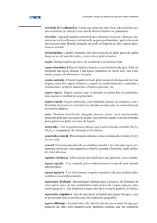 Vocabulário Básico de Recursos Naturais e Meio Ambiente




esfenóide (Cristalografia) Forma que apresenta duas faces não paralelas, po-
rém simétricas em relação a um eixo de simetria binário ou quaternário.
esferólito Agregado radiado constituído por minerais circulares e fibrosos, pre-
sentes nas rochas silicosas e intrusivas de pequena profundidade, particularmente
nas ricas em vidro. Quando alongado ou unido ao longo de um eixo central, deno-
mina-se axiólito.
esfingolipídios Lipídios formados por uma molécula de ácido graxo de cadeia
longa ou um de seus derivados, e uma cabeça polar alcoólica.
esgoto Refugo líqüido que deve ser conduzido a um destino final.
esgoto doméstico Efluente líqüido referente ao uso doméstico da água. Pode ser
resultante das águas cloacais e das águas resultantes de outros usos, tais como
banho, preparo de alimentos e lavagens.
esgoto sanitário Efluente líqüido formado pela reunião de despejos de diversas
origens, entre elas esgoto doméstico, esgoto de estabelecimentos comerciais e
institucionais, despejos industriais, efluentes agrícolas, etc.
esgoto séptico Esgoto sanitário que se encontra em plena fase de putrefação,
com ausência completa de oxigênio livre.
esgoto tratado Esgoto submetido a um tratamento parcial ou completo, com a
finalidade de promover a remoção das substâncias indesejáveis e a mineralização
da matéria orgânica.
esker Depósito estratificado, alongado, sinuoso, muitas vezes anastomosado,
produzido pela ação das águas do degelo, que preenche canais e ravinas formadas
pelas geleiras ou pelas correntes de degelo.
esmeralda.. Uma das gemas mais valiosas, que é uma variedade de berilo- Be3Al2
(Si6018) - transparente, de coloração verde intensa
esmeralda oriental.. Denominação aplicada a uma variedade de coríndon (Al203)
de cor verde.
esmeril Denominação aplicada ao córindon granular e de coloração negra, inti-
mamente misturado com magnetita, espinélio, granada e hematita, sendo utiliza-
do como abrasivo.
espádice (Botânica) Inflorescência não ramificada e que apresenta o eixo carnudo.
espaço agrário Área ocupada pelos estabelecimentos rurais de uma unidade
administrativa.
espaço agrícola Área efetivamente ocupada e produtiva de uma unidade admi-
nistrativa e/ou estabelecimento.
especiação (Biologia) Denominação utilizada para o processo de formação de
uma espécie nova. As duas modalidades mais aceitas são a especiação por isola-
mento geográfico, dita alopátrica e aquela devida à evolução gradual, ou filética.
especiação simpátrica Tipo de especiação defendida por alguns biólogos, e que
se processaria sem a ocorrência de um isolamento geográfico.
espécie (Biologia) Unidade básica de classificação dos seres vivos. Designa po-
pulações de seres com características genéticas comuns, que em condições
 