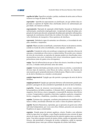 Vocabulário Básico de Recursos Naturais e Meio Ambiente




espelho de falha Superfície estriada, e polida, resultante do atrito entre os blocos
rochosos ao longo do plano de falha.
espessador Aparelho de espessamento ou clarificação, em que sólidos (fase es-
pessada) se separam do líqüido (fase clarificada) através de sedimentação por
gravidade e de maneira contínua.
espessamento Operação de separação sólido/líqüido, baseada no fenômeno de
sedimentação, usualmente empregada para : recuperação de água de polpas; pre-
paração de rejeito para descarte, preparação de polpas para operações subsequentes,
separação de constituintes dissolvidos de resíduos lixiviados. Essa operação en-
volve fenômenos de transporte e físico-químicos de interfaces.
espessante Substância capaz de aumentar, nos alimentos, a viscosidade de solu-
ções, emulsões e suspensões.
espícula Objeto acicular ou ramificado, comumente silicoso ou de natureza calcária,
contido no tecido de certos invertebrados, como esponjas, radiolários etc.
espiculito Camada de rocha com arcabouço composto por espículas silicosas de
esponjas e cimentada por sílica micro a criptocristalina. De acordo com o número
de eixos de crescimento, as espículas de esponjas podem ser classificadas como:
monoaxônicas (um eixo), triaxônicas (três eixos), tetraxônicas (quatro eixos) e
poliaxônicas (mais de quatro eixos divergentes).
espiga Tipo de inflorescência em que as flores são sésseis e inseridas ao longo de
um eixo, e situadas muito próximas umas das outras.
espigão Estrutura destinada a proteção costeira, baixa ou estreita, e construída de
diversos tipos de materiais, como blocos de rochas, concreto, etc, disposta, de
uma maneira geral, perpendicularmente à linha de praia. Objetiva reter os materi-
ais de deriva litorânea ou a retardar a erosão praial.
espigão impermeável Espigão que não permite a passagem da areia de deriva
litorânea.
espigão permeável Espigão que apresenta aberturas suficientemente grandes para
permitir a passagem de uma considerável quantidade de areia de deriva litorânea.
espinélio Grupo de minerais isoestruturados, com cristais isométricos,
hexaoctaédricos, de hábito octaédrico. A fórmula AB2O4, comporta na posição A,
magnésio, ferro ferroso, zinco e manganês, e na posição B, alumínio, ferro férrico
e cromo. Compreendem o espinélio, a hercinita, a gahnita, a galaxita, a magnésio-
ferrita, a magnetita, a franklinita, a jacobsita, a magnésio-cromita e a cromita.
espinho Estrutura rija e pungente, resultante principalmente da modificação de
ramos e folhas, encontrada sobretudo em caules e ramos de plantas superiores.
espirilo Bactéria filamentosa, espiralada, que se apresenta em geral como célula
individual independente, por vezes com cílios vibráteis, presente com uma maior
freqüência em águas contaminadas.
esponjas Grande grupo de animais aquáticos, sésseis, fixados a um substrato
sólido na água doce ou salgada, e cujos flagelos produzem uma corrente de água
através do corpo, de onde filtram partículas de material orgânico para sua alimen-
tação. Uma única esponja consiste de muitas células, unidas em agregados muito
frouxos, não permitindo a formação de tecidos verdadeiros, sendo as esponjas
consideradas pouco mais que colônias integradas de células individuais.
 