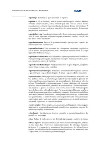 Vocabulário Básico de Recursos Naturais e Meio Ambiente




                         esporângio Estrutura na qual se formam os esporos.
                         esporão (f. flèche littorale) Feição deposicional em geral arenosa, podendo
                         contudo conter cascalho, sendo formada por uma série de cristas praiais
                         conectadas ao continente ou a uma ilha através de uma de suas extremidades. A
                         extremidade livre que projeta-se para dentro do corpo aquoso é denominada
                         porção distal ou terminal.
                         esporão barreira Esporão que se desenvolve de um modo geral paralelamente à
                         linha de costa, separando um corpo de água relativamente estreito e raso do con-
                         tato direto com o mar aberto.
                         esporão complexo Esporão de grandes dimensões que apresenta esporões se-
                         cundários em suas extremidades.
                         esporo (Botânica) Célula assexuada dos criptógamos, e destinada à multiplica-
                         ção da mesma fase que a produziu, sem a intervenção de outra célula. É o corpo
                         reprodutor de fetos e musgos.
                         esporo (Microbiologia) Célula reprodutiva capaz de permanecer em estado dor-
                         mente por tempo prolongado, até encontrar condições para se desenvolver, como
                         por exemplo os esporos de bactérias.
                         esporoderma (Palinologia) Parede de um esporo ou grão de pólen, compreen-
                         dendo intina, exina e perina ou trifina.
                         esporopolenina (Palinologia) Substância resistente à deterioração e à acetólise
                         e que impregna o esporoderma de grãos de pólen e esporos adultos e maduros.
                         esquistossomose Doença parasitária originária do Velho Mundo, e endêmica em
                         boa parte do Brasil. A sintomatologia depende da localização do parasita. Os
                         efeitos patológicos mais importante são as complicações derivadas da infecção
                         crônica: fibrose hepática e hipertensão portal. O agente etiológico é o Schistosoma
                         mansoni, parasita trematódeo, da família Schistosomatidae. O modo de transmis-
                         são processa-se quando os ovos do Schistosoma mansoni são eliminados pelas
                         fezes do hospedeiro infectado (homem). Na água, eclodem, liberando uma larva
                         ciliada denominada miracídio, a qual infecta caramujos do gênero Biomphalaria.
                         Após 4 ou 6 semanas abandonam o caramujo na forma de cercária, ficando livres
                         nas águas naturais. O contato humano com as águas infectadas pelas cercárias é a
                         maneira pela qual o indivíduo adquire a esquistossomose. As cercárias atraves-
                         sam a pele e penetram na corrente sangüínea.
                         esquizocarpáceo Fruto simples, seco, indeiscente, multicarpelar, com os carpelos
                         separando-se na maturação e originando unidades com apenas uma semente, de-
                         nominadas carpídio ou mericarpo.
                         estabilizante Substância que favorece e mantém as características físicas das
                         emulsões e suspensões.
                         estaca Pedaço de caule, ramo ou raiz destinado à propagação vegetativa de plantas.
                         estação agrícola Estação controlada por observador em tempo parcial, efetuan-
                         do pelo menos duas observações instrumentais diárias dos principais elementos
                         do tempo. A evaporação, as temperaturas das gramíneas e do solo próximo a
                         estação, e a radiação solar são usualmente medidos devido sua importância para
                         a agricultura. Ver também estação meteorológica.
 