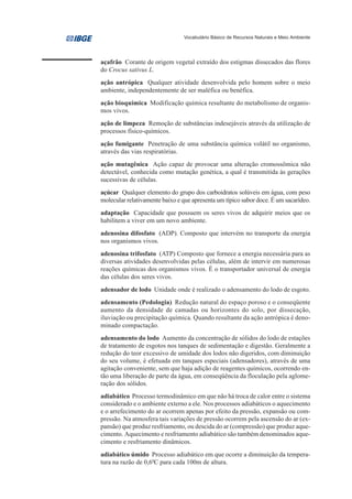 Vocabulário Básico de Recursos Naturais e Meio Ambiente




açafrão Corante de origem vegetal extraído dos estigmas dissecados das flores
do Crocus sativus L.
ação antrópica Qualquer atividade desenvolvida pelo homem sobre o meio
ambiente, independentemente de ser maléfica ou benéfica.
ação bioquímica Modificação química resultante do metabolismo de organis-
mos vivos.
ação de limpeza Remoção de substâncias indesejáveis através da utilização de
processos físico-químicos.
ação fumigante Penetração de uma substância química volátil no organismo,
através das vias respiratórias.
ação mutagênica Ação capaz de provocar uma alteração cromossômica não
detectável, conhecida como mutação genética, a qual é transmitida às gerações
sucessivas de células.
açúcar Qualquer elemento do grupo dos carboidratos solúveis em água, com peso
molecular relativamente baixo e que apresenta um típico sabor doce. É um sacarídeo.
adaptação Capacidade que possuem os seres vivos de adquirir meios que os
habilitem a viver em um novo ambiente.
adenosina difosfato (ADP). Composto que intervém no transporte da energia
nos organismos vivos.
adenosina trifosfato (ATP) Composto que fornece a energia necessária para as
diversas atividades desenvolvidas pelas células, além de intervir em numerosas
reações químicas dos organismos vivos. É o transportador universal de energia
das células dos seres vivos.
adensador de lodo Unidade onde é realizado o adensamento do lodo de esgoto.
adensamento (Pedologia) Redução natural do espaço poroso e o conseqüente
aumento da densidade de camadas ou horizontes do solo, por dissecação,
iluviação ou precipitação química. Quando resultante da ação antrópica é deno-
minado compactação.
adensamento do lodo Aumento da concentração de sólidos do lodo de estações
de tratamento de esgotos nos tanques de sedimentação e digestão. Geralmente a
redução do teor excessivo de umidade dos lodos não digeridos, com diminuição
do seu volume, é efetuada em tanques especiais (adensadores), através de uma
agitação conveniente, sem que haja adição de reagentes químicos, ocorrendo en-
tão uma liberação de parte da água, em conseqüência da floculação pela aglome-
ração dos sólidos.
adiabático Processo termodinâmico em que não há troca de calor entre o sistema
considerado e o ambiente externo a ele. Nos processos adiabáticos o aquecimento
e o arrefecimento do ar ocorrem apenas por efeito da pressão, expansão ou com-
pressão. Na atmosfera tais variações de pressão ocorrem pela ascensão do ar (ex-
pansão) que produz resfriamento, ou descida do ar (compressão) que produz aque-
cimento. Aquecimento e resfriamento adiabático são também denominados aque-
cimento e resfriamento dinâmicos.
adiabático úmido Processo adiabático em que ocorre a diminuição da tempera-
tura na razão de 0,60C para cada 100m de altura.
 