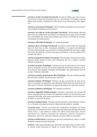 Vocabulário Básico de Recursos Naturais e Meio Ambiente




                         estrutura em flor (Geologia Estrutural) Arranjo de falhas, que vistas em per-
                         fil, mostram os traços de seus planos curvos e convergentes. Vinculadas a zona de
                         falhas transcorrentes, transpressivas (flor positiva) ou transtensivas (flor negati-
                         va).
                         estrutura em grumos (Pedologia) Tipo de estrutura granular do solo que apre-
                         senta unidades estruturais muito porosas.
                         estrutura em rabo de cavalo (Geologia Estrutural) Denominação utilizada
                         para zonas de cisalhamento secundárias com disposição em leque, desenvolvidas
                         nas extremidades das zonas transcorrentes, para aliviar o acúmulo de tensões e
                         acomodação do deslocamento.
                         estrutura esferoidal (Pedologia) Ver estrutura granular.
                         estrutura flaser (Geologia Estrutural) Estrutura caracterizada por pequenas
                         lentes de areia fina ou silte, comumente alinhadas e, em geral com laminação
                         cruzada, requerendo para sua ocorrência, da disponibilidade de areia fina e argila,
                         bem como atividade de correntes com pausas periódicas, como nas planícies do-
                         minadas por marés.
                         estrutura geopetal (Geologia Estrutural) Denominação utilizada para indicar
                         qualquer feição interna de uma rocha sedimentar que leve a indicar a posição
                         original de deposição.
                         estrutura granular (Pedologia) Estrutura em que as partículas do solo encon-
                         tram-se arranjadas em torno de um ponto, diferindo da estrutura em blocos, devi-
                         do ao fato de suas unidades estruturais arredondadas, não apresentarem faces de
                         contato. Estrutura esferoidal.
                         estrutura granular propriamente dita (Pedologia) Tipo de estrutura granular
                         que apresenta unidades estruturais pouco porosas.
                         estrutura laminar (Pedologia) Estrutura em que as partículas do solo encon-
                         tram-se arranjadas em agregados cujas dimensões horizontais são mais desenvol-
                         vidas que as verticais, mostrando um aspecto de lâminas de espessura variável.
                         estrutura poliédrica (Pedologia) Ver estrutura em blocos.
                         estrutura sigmoidal (Sedimentologia) Estrutura sedimentar com formato de
                         lentes, originada pelo movimento dos sedimentos abaixo do nível de base e com
                         transporte efetivado, pelo menos parcialmente, por suspensão. Ocorre em frentes
                         de deltas ou em áreas de marés.
                         estrutura sindeposicional Estrutura intraformacional, essencialmente constru-
                         tiva e formada contemporaneamente à deposição das próprias camadas.
                         estrutura tepee Feição constituída por fragmentos alongados de rochas
                         sedimentares, dispostos em meio a uma matriz que apresenta coloração diferente,
                         forma cônica, e que lembra as tendas dos índios norte-americanos. Ocorre
                         comumente em calcários formados em ambientes costeiros intermarés e
                         supramarés, através da exposição subaérea em clima árido ou semi-árido.
                         estrutura unidirecional Estrutura que, por suas características, indica o sentido
                         do agente responsável pela deposição.
                         estuário Corpo aquoso litorâneo que apresenta circulação mais ou menos restri-
                         ta, porém ainda mantendo-se ligado ao oceano aberto. Muitos estuários
 