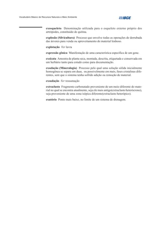 Vocabulário Básico de Recursos Naturais e Meio Ambiente




                         exosqueleto Denominação utilizada para o esqueleto externo próprio dos
                         artrópodes, constituído de quitina.
                         explosão (Silvicultura) Processo que envolve todas as operações de derrubada
                         das árvores para venda ou aproveitamento do material lenhoso.
                         explotação Ver lavra
                         expressão gênica Manifestação de uma característica específica de um gene.
                         exsicata Amostra de planta seca, montada, descrita, etiquetada e conservada em
                         um herbário tanto para estudo como para documentação.
                         exsolução (Mineralogia) Processo pelo qual uma solução sólida inicialmente
                         homogênea se separa em duas, ou possivelmente em mais, fases cristalinas dife-
                         rentes, sem que o sistema tenha sofrido adição ou remoção de material.
                         exsudação Ver ressumação
                         extraclasto Fragmento carbonatado proveniente de um meio diferente do mate-
                         rial no qual se encontra atualmente, seja ele mais antigo(extraclasto heterócrono),
                         seja proveniente de uma zona isópica diferente(extraclasto heterópico).
                         exutório Ponto mais baixo, no limite de um sistema de drenagem.
 