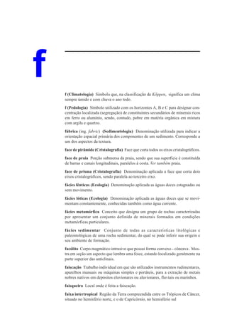 f   f (Climatologia) Símbolo que, na classificação de Köppen, significa um clima
    sempre úmido e com chuva o ano todo.
    f (Pedologia) Símbolo utilizado com os horizontes A, B e C para designar con-
    centração localizada (segregação) de constituintes secundários de minerais ricos
    em ferro ou alumínio, sendo, contudo, pobre em matéria orgânica em mistura
    com argila e quartzo.
    fábrica (ing. fabric) (Sedimentologia) Denominação utilizada para indicar a
    orientação espacial primária dos componentes de um sedimento. Corresponde a
    um dos aspectos da textura.
    face de pirâmide (Cristalografia) Face que corta todos os eixos cristalográficos.
    face de praia Porção submersa da praia, sendo que sua superfície é constituída
    de barras e canais longitudinais, paralelos à costa. Ver também praia.
    face de prisma (Cristalografia) Denominação aplicada a face que corta dois
    eixos cristalográficos, sendo paralela ao terceiro eixo.
    fácies lênticas (Ecologia) Denominação aplicada as águas doces estagnadas ou
    sem movimento.
    fácies lóticas (Ecologia) Denominação aplicada as águas doces que se movi-
    mentam constantemente, conhecidas também como água corrente.
    fácies metamórfica Conceito que designa um grupo de rochas caracterizadas
    por apresentar um conjunto definido de minerais formados em condições
    metamórficas particulares.
    fácies sedimentar Conjunto de todas as características litológicas e
    paleontológicas de uma rocha sedimentar, do qual se pode inferir sua origem e
    seu ambiente de formação.
    facólito Corpo magmático intrusivo que possui forma convexo - côncava . Mos-
    tra em seção um aspecto que lembra uma foice, estando localizado geralmente na
    parte superior das anticlinais.
    faiscação Trabalho individual em que são utilizados instrumentos rudimentares,
    aparelhos manuais ou máquinas simples e portáteis, para a extração de metais
    nobres nativos em depósitos eluvionares ou aluvionares, fluviais ou marinhos.
    faisqueira Local onde é feita a faiscação.
    faixa intertropical Região da Terra compreendida entre os Trópicos de Câncer,
    situado no hemisfério norte, e o de Capricórnio, no hemisfério sul
 