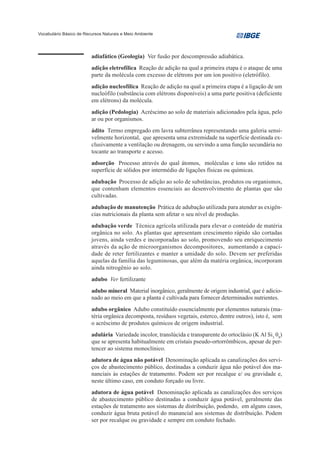 Vocabulário Básico de Recursos Naturais e Meio Ambiente




                         adiafático (Geologia) Ver fusão por descompressão adiabática.
                         adição eletrofílica Reação de adição na qual a primeira etapa é o ataque de uma
                         parte da molécula com excesso de elétrons por um íon positivo (eletrófilo).
                         adição nucleofílica Reação de adição na qual a primeira etapa é a ligação de um
                         nucleófilo (substância com elétrons disponíveis) a uma parte positiva (deficiente
                         em elétrons) da molécula.
                         adição (Pedologia) Acréscimo ao solo de materiais adicionados pela água, pelo
                         ar ou por organismos.
                         ádito Termo empregado em lavra subterrânea representando uma galeria sensi-
                         velmente horizontal, que apresenta uma extremidade na superfície destinada ex-
                         clusivamente a ventilação ou drenagem, ou servindo a uma função secundária no
                         tocante ao transporte e acesso.
                         adsorção Processo através do qual átomos, moléculas e íons são retidos na
                         superfície de sólidos por intermédio de ligações físicas ou químicas.
                         adubação Processo de adição ao solo de substâncias, produtos ou organismos,
                         que contenham elementos essenciais ao desenvolvimento de plantas que são
                         cultivadas.
                         adubação de manutenção Prática de adubação utilizada para atender as exigên-
                         cias nutricionais da planta sem afetar o seu nível de produção.
                         adubação verde Técnica agrícola utilizada para elevar o conteúdo de matéria
                         orgânica no solo. As plantas que apresentam crescimento rápido são cortadas
                         jovens, ainda verdes e incorporadas ao solo, promovendo seu enriquecimento
                         através da ação de microorganismos decompositores, aumentando a capaci-
                         dade de reter fertilizantes e manter a umidade do solo. Devem ser preferidas
                         aquelas da família das leguminosas, que além da matéria orgânica, incorporam
                         ainda nitrogênio ao solo.
                         adubo Ver fertilizante
                         adubo mineral Material inorgânico, geralmente de origem industrial, que é adicio-
                         nado ao meio em que a planta é cultivada para fornecer determinados nutrientes.
                         adubo orgânico Adubo constituído essencialmente por elementos naturais (ma-
                         téria orgânica decomposta, resíduos vegetais, esterco, dentre outros), isto é, sem
                         o acréscimo de produtos químicos de origem industrial.
                         adulária Variedade incolor, translúcida e transparente do ortoclásio (K Al Si3 08)
                         que se apresenta habitualmente em cristais pseudo-ortorrômbicos, apesar de per-
                         tencer ao sistema monoclínico.
                         adutora de água não potável Denominação aplicada as canalizações dos servi-
                         ços de abastecimento público, destinadas a conduzir água não potável dos ma-
                         nanciais às estações de tratamento. Podem ser por recalque e/ ou gravidade e,
                         neste último caso, em conduto forçado ou livre.
                         adutora de água potável Denominação aplicada as canalizações dos serviços
                         de abastecimento público destinadas a conduzir água potável, geralmente das
                         estações de tratamento aos sistemas de distribuição, podendo, em alguns casos,
                         conduzir água bruta potável do manancial aos sistemas de distribuição. Podem
                         ser por recalque ou gravidade e sempre em conduto fechado.
 
