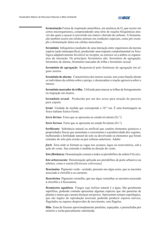 Vocabulário Básico de Recursos Naturais e Meio Ambiente




                         fermentação Forma de respiração anaeróbica, em ausência de O2 que ocorre em
                         certos microrganismos, compreendendo uma série de reações bioquímicas atra-
                         vés das quais o açucar é convertido em etanol e dióxido de carbono. A fermenta-
                         ção também ocorre em células animais em condições especiais, como por exem-
                         plo a fermentação lática em células musculares.
                         feromônio Infoquímico mediador de uma interação entre organismos da mesma
                         espécie (ação intraespecífica), produzindo uma resposta comportamental ou fisio-
                         lógica adaptativamente favorável ao receptor, ao emissor ou a ambos os organis-
                         mos da interação. Os principais feromônios são: feromônio de agregação,
                         feromônio de alarme, feromônio marcador de trilha e feromônio sexual.
                         feromônio de agregação Responsável pelo fenômeno de agregação em al-
                         guns insetos.
                         feromônio de alarme. Característico dos insetos sociais, tem como função alertar
                         os indivíduos da colônia sobre o perigo, e desencadear a reação agressiva sobre o
                         intruso.
                         feromônio marcador de trilha. Utilizado para marcar as trilhas de forrageamento
                         ou migração em insetos.
                         feromônio sexual. Produzido por um dos sexos para atração do parceiro
                         para cópula.
                         fermi Unidade de medida que corresponde a 10-13 cm. É uma homenagem ao
                         físico italiano Enrico Fermi.
                         ferro férrico Ferro que se apresenta no estado trivalente (Fe+3).
                         ferro ferroso Ferro que se apresenta no estado bivalente (Fe+2).
                         fertilizante Substância natural ou artificial que contém elementos químicos e
                         propriedades físicas que aumentam o crescimento e a produtividade dos vegetais,
                         melhorando a fertilidade natural do solo ou devolvendo os elementos que foram
                         retirados do solo pela erosão ou por culturas anteriores. Adubo
                         fetch Área onde se formam as vagas nos oceanos, lagos ou reservatórios, sob a
                         ação do vento. Sua extensão é medida na direção do vento.
                         feto (Botânica) Denominação comum a todos os pteridófitos da ordem Filicales.
                         feto arborescente Denominação aplicada aos pteridófitos de porte arbustivo ou
                         arbóreo, como o xaxim (Dicksonia sellowiana)
                         ficocianina Pigmento verde - azulado, presente nas algas azuis, que se encontra
                         associado à clorofila a ao caroteno.
                         ficoeritrina Pigmento vermelho, que nas algas vermelhas se encontra associado
                         à clorofila e à ficocianina.
                         ficomicetos aquáticos Fungos cujo habitat natural é a água. São geralmente
                         saprófitos, podendo contudo apresentar algumas espécies que são parasitas de
                         plantas e outras que causam doenças em peixes. Apresentam sempre esporângios,
                         que são órgãos de reprodução assexual, podendo produzir esporos móveis,
                         flagelados ou esporos desprovidos de movimento, sem flagelos.
                         filão Zona de fissuras aproximadamente paralelas, espaçadas, e preenchidas por
                         minério e rocha parcialmente substituída.
 