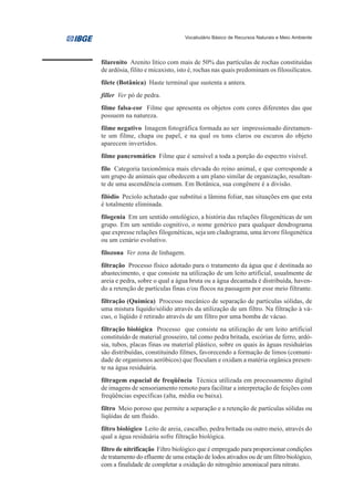 Vocabulário Básico de Recursos Naturais e Meio Ambiente




filarenito Arenito lítico com mais de 50% das partículas de rochas constituídas
de ardósia, filito e micaxisto, isto é, rochas nas quais predominam os filossilicatos.
filete (Botânica) Haste terminal que sustenta a antera.
filler Ver pó de pedra.
filme falsa-cor Filme que apresenta os objetos com cores diferentes das que
possuem na natureza.
filme negativo Imagem fotográfica formada ao ser impressionado diretamen-
te um filme, chapa ou papel, e na qual os tons claros ou escuros do objeto
aparecem invertidos.
filme pancromático Filme que é sensível a toda a porção do espectro visível.
filo Categoria taxionômica mais elevada do reino animal, e que corresponde a
um grupo de animais que obedecem a um plano similar de organização, resultan-
te de uma ascendência comum. Em Botânica, sua congênere é a divisão.
filódio Pecíolo achatado que substitui a lâmina foliar, nas situações em que esta
é totalmente eliminada.
filogenia Em um sentido ontológico, a história das relações filogenéticas de um
grupo. Em um sentido cognitivo, o nome genérico para qualquer dendrograma
que expresse relações filogenéticas, seja um cladograma, uma árvore filogenética
ou um cenário evolutivo.
filozona Ver zona de linhagem.
filtração Processo físico adotado para o tratamento da água que é destinada ao
abastecimento, e que consiste na utilização de um leito artificial, usualmente de
areia e pedra, sobre o qual a água bruta ou a água decantada é distribuída, haven-
do a retenção de partículas finas e/ou flocos na passagem por esse meio filtrante.
filtração (Química) Processo mecânico de separação de partículas sólidas, de
uma mistura líquido/sólido através da utilização de um filtro. Na filtração à vá-
cuo, o líqüido é retirado através de um filtro por uma bomba de vácuo.
filtração biológica Processo que consiste na utilização de um leito artificial
constituído de material grosseiro, tal como pedra britada, escórias de ferro, ardó-
sia, tubos, placas finas ou material plástico, sobre os quais às águas residuárias
são distribuídas, constituindo filmes, favorecendo a formação de limos (comuni-
dade de organismos aeróbicos) que floculam e oxidam a matéria orgânica presen-
te na água residuária.
filtragem espacial de freqüência Técnica utilizada em processamento digital
de imagens de sensoriamento remoto para facilitar a interpretação de feições com
freqüências específicas (alta, média ou baixa).
filtro Meio poroso que permite a separação e a retenção de partículas sólidas ou
líqüidas de um fluido.
filtro biológico Leito de areia, cascalho, pedra britada ou outro meio, através do
qual a água residuária sofre filtração biológica.
filtro de nitrificação Filtro biológico que é empregado para proporcionar condições
de tratamento do efluente de uma estação de lodos ativados ou de um filtro biológico,
com a finalidade de completar a oxidação do nitrogênio amoniacal para nitrato.
 