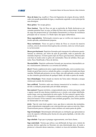 Vocabulário Básico de Recursos Naturais e Meio Ambiente




fluxo de lama (ing. mudflow) Fluxo de fragmentos de origens diversas, lubrifi-
cado com grande quantidade de água, e usualmente seguindo o curso principal de
uma drenagem.
fluxo gênico Ver escape gênico.
fluxo laminar Tipo de fluxo em que as partículas de fluido deslocam-se em
camadas paralelas lisas; ou seja, as linhas de fluxo não se entrecortam. As perdas
de carga são proporcionais às velocidades (linearmente); as forças de resistência
principais são as viscosas. É o fluido típico das águas subterrâneas.
fluxo superplástico Deformação extensiva que se verifica em resposta a uma
tensão aplicada, anômalamente pequena.
fluxo turbulento Fluxo no qual as linhas de fluxo se cruzam de maneira
confusa, através da mistura heterogênea das correntes, tanto na vertical quan-
to na horizontal.
fluxos gravitacionais Depósitos formados pelo transporte de sedimentos parale-
lamente ao substrato, por efeito da ação da gravidade, onde as partículas são
mantidas dispersas. Existem quatro tipos de fluxos gravitacionais, diferenciados
com base no modo como os grãos são sustentados: fluxo de turbidez; fluxo gra-
nular; fluxo fluidificado e fluxo de detritos.
fluxoturbidito Depósito sedimentar formado por mecanismo intermediário en-
tre o deslizamento submarino e as correntes de turbidez.
flysch Potente seqüência de areia e argila interestratificadas, com os arenitos mos-
trando em geral base erosiva e seleção dos grãos, e as argilas encerrando uma fauna
marinha. Definido pela primeira vez nos Alpes, tem sido aplicado a rochas simila-
res dos cinturões geossinclinais de qualquer idade e de todas as partes do mundo.
foco (Sismologia) Ponto situado no interior da Terra onde é liberada a energia
sísmica por ocasião dos terremotos.
foco artificial Território onde uma doença transmissível se instalou e circula
devido a condições propiciadas pela atividade antrópica.
foco natural Pequeno território, compreendendo uma ou várias paisagens, onde
o agente causal de uma doença estabeleceu-se e circula a um tempo indefinida-
mente longo, sem sua importação de outra região. No foco natural o agente infec-
cioso, o vetor específico e o hospedeiro existem a muitas gerações, sem a interfe-
rência do homem. O foco natural é uma entidade geográfica, seus limites podem
ser demarcados em um mapa.
foehn Tipo de vento local, quente e seco, que desce a sotavento das montanhas,
sendo originalmente empregado a um vento peculiar que sopra ao norte dos Alpes.
Posteriormente passou a designar ventos similares em outras partes do globo.
fogo (Gemologia) Denominação utilizada para as cintilações que apresentam as
cores do espectro refletidas pelas facetas de uma gema lapidada, e devida à dis-
persão da luz .
fogo abafado Fogo que se propaga vagarosamente, sem fazer chama.
fogo controlado Técnica que utiliza o uso deliberado do fogo com o intuito de
queimar detritos agrícolas ou florestais em uma determinada área, de modo a
promover o descarte destes materiais, e reduzir os riscos de incêndios florestais.
 