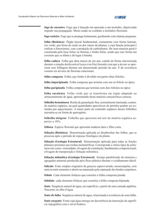 Vocabulário Básico de Recursos Naturais e Meio Ambiente




                         fogo de encontro Fogo que é lançado em oposição a um incêndio, objetivando
                         impedir sua propagação. Muito usado no combate a incêndios florestais.
                         fogo rasteiro Fogo que se propaga lentamente, geralmente com chamas pequenas.
                         folha (Botânica) Órgão lateral fundamental, comumente com forma laminar,
                         cor verde, que brota do caule ou dos ramos de plantas, e cuja função principal é
                         realizar a fotossíntese, com a produção de carboidratos. De uma maneira geral é
                         constituída pela base foliar ou lâminas e limbo foliar, sendo que este forma um
                         coxinete que se dilata e dá lugar à bainha.
                         folha caduca Folha que dura menos de um ano, caindo de forma sincronizada
                         durante a estação desfavorável (seca e/ou fria) fazendo com que a árvore se apre-
                         sente sem folhagem durante um determinado período do ano. É de ocorrência
                         comum em árvores de florestas estacionais.
                         folha composta Folha cujo limbo é dividido em partes ditas folíolos.
                         folha imparipinada Folha composta que termina com um só folíolo no ápice.
                         folha paripinada Folha composta que termina com dois folíolos no ápice.
                         folha suculenta Folha verde que se transforma em órgão adaptado ao
                         armazenamento de água, apresentando desta maneira característica carnosa.
                         folhelho betuminoso Rocha de granulação fina, normalmente laminada, conten-
                         do matéria orgânica, na qual quantidades apreciáveis de petróleo podem ser ex-
                         traídas por aquecimento. A maior parte do conteúdo orgânico desses folhelhos
                         encontra-se na forma de querogênio.
                         folhelho oleígeno Folhelho que apresenta um teor de matéria orgânica su-
                         perior a 10%.
                         folhosa Espécie florestal que apresenta madeira dura e fibra curta.
                         foliação (Botânica) Denominação aplicada ao desabrochar das folhas, que se
                         processa após o período de repouso fisiológico da planta.
                         foliação (Geologia Estrutural) Denominação aplicada para todas as feições
                         planares presentes nas rochas metamórficas. Corresponde a vários tipos de estru-
                         turas tais como: xistosidade; clivagem de crenulação; bandamento composicional;
                         clivagem de transposição e foliação milonítica.
                         foliação milonítica (Geologia Estrutural) Arranjo paralelizado de minerais e
                         agregados minerais produzido pelo fluxo plástico durante o cisalhamento dúctil.
                         folículo Fruto simples originário de gineceu superovariado, monocarpelar, com
                         uma ou mais sementes e aberto na maturação pela separação dos bordos carpelares,
                         folíolo Cada elemento foliáceo que constitui a folha composta pinada.
                         foliólulo cada elemento foliáceo que constitui a folha composta bipinada.
                         fonte Surgência natural de água, em superfície, a partir de uma camada aqüífera.
                         Nascente ou olho d’água.
                         fonte de falha Surgência natural de água, relacionada à existência de uma falha.
                         fonte surgente Fonte cuja água emerge em decorrência da interseção da superfí-
                         cie topográfica com o nível freático.
 