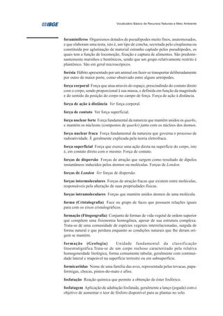 Vocabulário Básico de Recursos Naturais e Meio Ambiente




foraminíferos Organismos dotados de pseudópodes muito finos, anatomosados,
e que elaboram uma testa, isto é, um tipo de concha, secretada pelo citoplasma ou
constituída por aglutinação de material estranho captado pelos pseudópodes, os
quais tem a função de locomoção, fixação e captura de alimentos. São predomi-
nantemente marinhos e bentônicos, sendo que um grupo relativamente restrito é
plantônico. São em geral microscópicos.
forésia Hábito apresentado por um animal em fazer-se transportar deliberadamente
por outro de maior porte, como observado entre alguns artrópodes.
força corporal Força que atua através do espaço, prescindindo do contato direto
com o corpo, sendo proporcional à sua massa, e definida em função da magnitude
e do sentido da posição do corpo no campo de força. Força de ação à distância.
força de ação à distância Ver força corporal.
força de contato Ver força superficial.
força nuclear forte Força fundamental da natureza que mantém unidos os quarks,
e mantém os núcleons (compostos de quarks) junto com os núcleos dos átomos.
força nuclear fraca Força fundamental da natureza que governa o processo de
radioatividade. É geralmente explicada pela teoria eletrofraca.
força superficial Força que exerce uma ação direta na superfície do corpo, isto
é, em contato direto com o mesmo. Força de contato.
forças de dispersão Forças de atração que surgem como resultado de dipolos
instantâneos induzidos pelos átomos ou moléculas. Forças de London.
forças de London Ver forças de dispersão.
forças intermoleculares Forças de atração fracas que existem entre moléculas,
responsáveis pela alteração de suas propriedades físicas.
forças intramoleculares Forças que mantém unidos átomos de uma molécula.
forma (Cristalografia) Face ou grupo de faces que possuem relações iguais
para com os eixos cristalográficos.
formação (Fitogeografia) Conjunto de formas de vida vegetal de ordem superior
que compõem uma fisionomia homogênea, apesar de sua estrutura complexa.
Trata-se de uma comunidade de espécies vegetais interrelacionadas, surgida de
forma natural e que perdura enquanto as condições naturais que lhe deram ori-
gem se mantém.
formação (Geologia)            Unidade fundamental da classificação
litoestratigráfica.Trata-se de um corpo rochoso caracterizado pela relativa
homogeneidade litológica, forma comumente tabular, geralmente com continui-
dade lateral e mapeável na superfície terrestre ou em subsuperfície.
formicariidae Nome de uma família das aves, representada pelas tovacas, papa-
formigas, chocas, pintos-do-mato e afins.
fosfatação Reação química que permite a obtenção de éster fosfórico.
fosfatagem Aplicação de adubação fosfatada, geralmente a lanço (jogada) com o
objetivo de aumentar o teor de fósforo disponível para as plantas no solo.
 