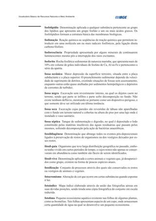 Vocabulário Básico de Recursos Naturais e Meio Ambiente




                         fosfolipídio Denominação aplicada a qualquer substância pertencente ao grupo
                         dos lipídios que apresenta um grupo fosfato e um ou mais ácidos graxos. Os
                         fosfolipídios formam a estrutura básica das membranas biológicas.
                         fosfonação Reação química ou seqüências de reação química que permitem in-
                         troduzir em uma molécula um ou mais radicais fosfônicos, pela ligação direta
                         carbono/fósforo.
                         fosforescência Propriedade apresentada por alguns minerais de continuarem
                         luminescentes mesmo pós a interrupção dos raios excitantes.
                         fosforito Rocha fosfática sedimentar de natureza marinha, que apresenta mais de
                         10% em volume de grãos individuais de fosfato de Ca, Al ou Fe e pertencentes a
                         série da apatita.
                         fossa oceânica Maior depressão da superfície terrestre, situada entre a placa
                         subductante e a placa superior. O preenchimento sedimentar depende da veloci-
                         dade de suprimento de detritos, existindo situações de fossas sem assoreamento,
                         enquanto outras estão quase atulhadas por sedimentos hemipelágicos e depósitos
                         de correntes de turbidez.
                         fossa negra Escavação sem revestimento interno, na qual os dejetos caem no
                         terreno, sendo que parte se infiltra e parte sofre decomposição no fundo. Não
                         existe nenhum deflúvio, mostrando-se portanto como um dispositivo perigoso, e
                         que somente deve ser utilizado em última instância.
                         fossa seca Escavação cujas paredes são revestidas de tábuas não aparelhadas
                         com o fundo em terreno natural e cobertas na altura do piso por uma laje onde é
                         instalado o vaso sanitário.
                         fossa séptica Tanque de sedimentação e digestão, no qual é depositado o lodo
                         constituído pelas matérias insolúveis das águas residuárias que passam pelos
                         mesmos, sofrendo decomposição pela ação de bactérias anaeróbicas.
                         fossildiagênese Denominação que abrange todos os eventos pós-deposicionais
                         ligados à preservação de restos de organismos ou dos vestígios deixados por es-
                         ses restos.
                         fóssil-guia Organismo que teve larga distribuição geográfica no passado, embo-
                         ra tenha vivido em curtos períodos de tempo, e cujos restos não apenas se conser-
                         varam em abundância como também são fáceis de serem identificados.
                         fóssil-vivo Denominação aplicada a certos animais e vegetais que, já desapareci-
                         dos como grupo, existem na forma de poucas espécies atuais.
                         fossilização Conjunto de processos através dos quais são conservados os restos
                         ou vestígios de animais e vegetais.
                         fotocromismo Alteração de cor que ocorre em certas substâncias quando espostas
                         à luz.
                         fotoíndice Mapa índice elaborado através da união das fotografias aéreas em
                         suas devidas posições, sendo tirada uma cópia fotográfica do conjunto em escala
                         reduzida.
                         fotolimo Pequeno ecossistema aquático existente nas folhas de algumas plantas,
                         como as bromélias. Tais folhas apresentam aspecto de um copo, onde armazenam
                         certa quantidade de água na qual se desenvolve um pequeno ecossistema.
 