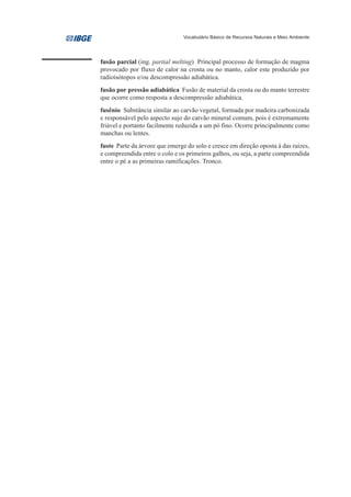 Vocabulário Básico de Recursos Naturais e Meio Ambiente




fusão parcial (ing. partial melting) Principal processo de formação de magma
provocado por fluxo de calor na crosta ou no manto, calor este produzido por
radioisótopos e/ou descompressão adiabática.
fusão por pressão adiabática Fusão de material da crosta ou do manto terrestre
que ocorre como resposta a descompressão adiabática.
fusênio Substância similar ao carvão vegetal, formada por madeira carbonizada
e responsável pelo aspecto sujo do carvão mineral comum, pois é extremamente
friável e portanto facilmente reduzida a um pó fino. Ocorre principalmente como
manchas ou lentes.
fuste Parte da árvore que emerge do solo e cresce em direção oposta à das raízes,
e compreendida entre o colo e os primeiros galhos, ou seja, a parte compreendida
entre o pé a as primeiras ramificações. Tronco.
 