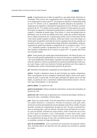 Vocabulário Básico de Recursos Naturais e Meio Ambiente




                         geada Congelamento do orvalho na superfície e que pode atingir diferentes in-
                         tensidades. Para ocorrer este congelamento não é necessário que a temperatura
                         no ar esteja igual ou menor que 0°C, isto porque na superfície a temperatura pode
                         ser até 5°C inferior a do ar, dependendo da perda radioativa da superfície. A
                         temperatura na superfície é chamada de temperatura na relva. Portanto, com tem-
                         peraturas de até +5°C podem ocorrer geadas. Quando se forma apenas um cama-
                         da de gelo na superfície é chamada de geada branca e quando a seiva das plantas
                         congela, é chamada de geada negra. Esta última, é a mais devastadora para as
                         plantações, mas só ocorre em cidades muito frias, sendo que no Brasil afeta ape-
                         nas as cidades serranas do sul. A geada negra muitas vezes se forma pelo fato do
                         vento muito gelado congelar as plantas, sendo que muitas vezes nem chega a se
                         formar gelo na superfície, pelo fato de ocorrer a qualquer hora do dia, quando o ar
                         encontra-se mais seco. A geada branca atinge diferentes intensidades, sendo de-
                         nominada de geada fraca quando a temperatura do ar encontra-se entre +3°C e
                         +5°C, moderada quando a temperatura do ar está entre +1°C e +3°C, e geada
                         forte quando a temperatura do ar é menor ou igual a 0°C. As geadas mais fortes
                         são as geadas negras.
                         gêiser Fonte quente que expele água intermitentemente, sob forma de jatos ver-
                         ticais, havendo grande regularidade nos intervalos de repouso, podendo tal inter-
                         valo variar amplamente, desde alguns segundos até mesmo algumas semanas. Ao
                         redor de cada gêiser forma-se geralmente um montículo perfurado por onde esca-
                         pa o jato d’água, sendo este montículo formado geralmente por sílica (opala ou
                         calcedônia) que recebe a denominação genérica de geiserita.
                         gel Substância formada pela coagulação de uma dispersão coloidal.
                         geleira Grande e duradoura massa de gelo formada nas regiões continentais,
                         onde a precipitação da neve compensa a perda pelo degelo, motivo pelo qual a
                         massa de gelo é conservada. Os dois tipos principais de geleira são as do tipo
                         alpino, ou geleira de vale, e continental, também denominado inlandsis. Um ter-
                         ceiro tipo, intermediário, é o de piemonte.
                         geleira alpina Ver geleira de vale
                         geleira de piemonte Geleira oriunda da coalescência, na base das montanhas, de
                         geleiras de vale.
                         geleira de vale Geleira que se apresenta com a forma de uma língua e desloca-se
                         através de vales e montanhas. Geleira alpina.
                         gelo Água em estado sólido. É de alta importância como fator geológico, por
                         seu caráter destrutivo e construtivo. Presente na natureza como gelo conti-
                         nental proveniente principalmente de precipitação atmosférica sólida e de gelo
                         marinho, oriundo do congelamento da água do mar. No gelo continental po-
                         dem ser distinguidos : gelo de altitude, formado acima da linha de neve pere-
                         ne; gelo de latitude, formado nas zonas polares, onde o limite das neves atin-
                         ge nível igual ou próximo e zero. Corresponde a vastas áreas onde o gelo
                         atinge espessuras consideráveis. O gelo marinho forma-se em altas latitudes,
                         por congelamento da água do mar, não excedendo poucos metros de espessu-
                         ra, podendo contudo ter larga distribuição.
                         gelo de profundidade Gelo constituído por partículas de pequenas dimen-
                         sões, formadas abaixo da superfície do mar, quando este encontra-se agitado
                         por ondas.
 
