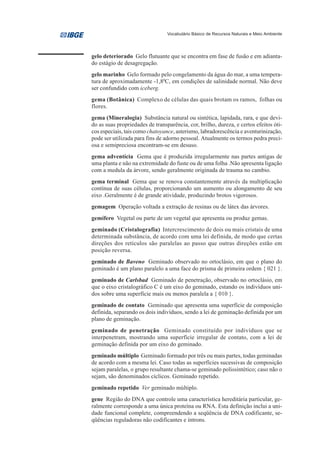Vocabulário Básico de Recursos Naturais e Meio Ambiente




gelo deteriorado Gelo flutuante que se encontra em fase de fusão e em adianta-
do estágio de desagregação.
gelo marinho Gelo formado pelo congelamento da água do mar, a uma tempera-
tura de aproximadamente -1,80C, em condições de salinidade normal. Não deve
ser confundido com iceberg.
gema (Botânica) Complexo de células das quais brotam os ramos, folhas ou
flores.
gema (Mineralogia) Substância natural ou sintética, lapidada, rara, e que devi-
do as suas propriedades de transparência, cor, brilho, dureza, e certos efeitos óti-
cos especiais, tais como chatoyance, asterismo, labradorescência e aventurinização,
pode ser utilizada para fins de adorno pessoal. Atualmente os termos pedra preci-
osa e semipreciosa encontram-se em desuso.
gema adventícia Gema que é produzida irregularmente nas partes antigas de
uma planta e não na extremidade do fuste ou de uma folha .Não apresenta ligação
com a medula da árvore, sendo geralmente originada de trauma no cambio.
gema terminal Gema que se renova constantemente através da multiplicação
contínua de suas células, proporcionando um aumento ou alongamento de seu
eixo .Geralmente é de grande atividade, produzindo brotos vigorosos.
gemagem Operação voltada a extração de resinas ou de látex das árvores.
gemífero Vegetal ou parte de um vegetal que apresenta ou produz gemas.
geminado (Cristalografia) Intercrescimento de dois ou mais cristais de uma
determinada substância, de acordo com uma lei definida, de modo que certas
direções dos retículos são paralelas ao passo que outras direções estão em
posição reversa.
geminado de Baveno Geminado observado no ortoclásio, em que o plano do
geminado é um plano paralelo a uma face do prisma de primeira ordem { 021 }.
geminado de Carlsbad Geminado de penetração, observado no ortoclásio, em
que o eixo cristalográfico C é um eixo do geminado, estando os indivíduos uni-
dos sobre uma superfície mais ou menos paralela a { 010 }.
geminado de contato Geminado que apresenta uma superfície de composição
definida, separando os dois indivíduos, sendo a lei de geminação definida por um
plano de geminação.
geminado de penetração Geminado constituído por indivíduos que se
interpenetram, mostrando uma superfície irregular de contato, com a lei de
geminação definida por um eixo do geminado.
geminado múltiplo Geminado formado por três ou mais partes, todas geminadas
de acordo com a mesma lei. Caso todas as superfícies sucessivas de composição
sejam paralelas, o grupo resultante chama-se geminado polissintético; caso não o
sejam, são denominados cíclicos. Geminado repetido.
geminado repetido Ver geminado múltiplo.
gene Região do DNA que controle uma característica hereditária particular, ge-
ralmente corresponde a uma única proteína ou RNA. Esta definição inclui a uni-
dade funcional complete, compreendendo a seqüência de DNA codificante, se-
qüências reguladoras não codificantes e íntrons.
 
