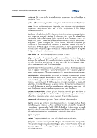Vocabulário Básico de Recursos Naturais e Meio Ambiente




                         geoterma Curva que define a relação entre a temperatura e a profundidade no
                         interior da Terra.
                         geotopo Menor unidade geográfica homogênea, diretamente discernível no terreno.
                         gesso Produto obtido da moagem da gipsita, com posterior aquecimento a uma
                         temperatura compreendida entre 1900C e 2000C, até que cerca de 75% da água
                         tenha sido eliminada.
                         giardíase Infecção intestinal freqüentemente assintomática, mas que pode tam-
                         bém apresentar uma diversidade de sintomas, tais como diarréia crônica,
                         esteatorréia, cólicas abdominais, fadiga e perda de peso. Nos casos graves, po-
                         dem ocorrer lesões e alterações inflamatórias de células de mucosa do duodeno e
                         do jejuno. O agente etiológico é a Giardia lamblia, protozoário flagelado que
                         existe sob as formas de cistos e trofozoíto. A primeira é a forma infectante. A
                         transmissão direta dá-se pela contaminação das mãos, e conseqüente ingestão de
                         cistos existente em dejetos de pessoa infectada; sendo a indireta, através da ingestão
                         de água ou alimento contaminados.
                         giga anos (Ga) Unidade de tempo equivalente a 109 anos.
                         gilgai Microrrelevo típico de solos argilosos esmectíticos (vertissolo), que apre-
                         senta um alto coeficiente de expansão e contração com a variação do teor de água
                         no solo. Consiste usualmente em uma sucessão de microdepressões e
                         microelevações paralelas à direção do declive.
                         gimnofionios Ordem dos anfíbios, constituída de animais destituídos de mem-
                         bros, de aspecto vermiforme e vida subterrânea, sendo por vezes cegos, e presen-
                         tes em regiões quentes. Algumas poucas espécies apresentam escamas. Ápodos.
                         gimnospermas Primeira plantas produtoras de sementes, que não ficam encerra-
                         das no interior dos frutos. Seu esporófito consta de raiz, caule, folhas e flores. Não
                         produzem frutos, pois suas flores não apresentam ovário. Após grande desenvolvi-
                         mento no Mesozóico, com 20 000 espécies no Jurássico, encontram-se atualmente
                         reduzidas a cerca de 600 espécies. As gimnospermas são vegetais vasculares terres-
                         tres, onde destacam-se as sequóias, com idades que podem alcançar cerca de 4 600
                         anos. Atualmente as coníferas são as gimnospermas mais abundantes.
                         ginobásico (Botânica) Estilete que, ao invés de partir do ápice do ovário, se
                         origina na sua porção basal, isto se dando, particularmente, quando o ovário é
                         subdividido em quatro partes, saindo o estilete do centro das mesmas.
                         ginomonóica Planta que apresenta flores femininas e hermafroditas.
                         gipsita Mineral que cristaliza no sistema moniclínico, classe prismática, dureza
                         muito baixa, 2 na escala de Mohs, podendo ser riscado com a unha, transparente
                         a translúcido e composição CaSO42H2O .Reduzido a pó fino, pode ser usado
                         como corretivo do solo, embora seja menos solúvel do que o gesso. Quando não-
                         calcinado é utilizado como retardador no cimento Portland. Gipso.
                         gipso Ver gipsita.
                         glabro Denominação aplicada a um indivíduo desprovido de pêlos.
                         glacígeno Denominação ampla utilizada para indicar sedimentos transportados
                         pelas geleiras e depositados diretamente pelo gelo, ou indiretamente através das
                         águas de degelo sob ou sobre a geleira, ou no interior da mesma, ou ainda próxi-
                         mo as suas margens.
 