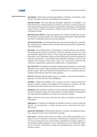Vocabulário Básico de Recursos Naturais e Meio Ambiente




glaciologia Ciência que trata das propriedades, ocorrência, acumulação e ação
do gelo, sob todas as formas, especialmente como geleiras.
gleissolo húmico Solo que apresenta drenagem imperfeita ou impedida, e um
horizonte turfoso A chernozêmico ou A húmico, com 20cm ou mais de espessura,
sobre um horizonte gleizado. Apresenta características morfológicas relativamente
desenvolvidas, sofrendo, entretanto, a influência local do relevo que condiciona
a drenagem restrita.
gleissolo pouco húmico Classe que agrupa solos minerais de deposição recente,
mal drenados, pouco profundos e de textura argilosa dominante. Apresentam um
horizonte A moderado sobre um horizonte gleizado.
gleissolo tiomórfico Solo hidromórfico que apresenta horizonte glei e quantida-
des consideráveis de sulfetos, desenvolvendo um horizonte sulfúrico, quando dre-
nado arficialmente.
gleissolos Solos hidromórficos constituídos por material mineral, que apresen-
tam horizonte glei dentro dos primeiros 50cm da superfície do solo, ou a uma
profundidade situada entre 50cm e 125cm, desde que imediatamente abaixo dos
horizontes A ou E (gleizados ou não), ou precedidos por horizonte B incipiente, B
textural ou horizonte C, com presença de mosqueados abundantes com cores de
redução. São excluídos dessa classe, solos com características distintas dos
vertissolos, espodossolos, planossolos, plintossolos, ou organossolos.
gletschermilch Pó resultante da enérgica fragmentação de detritos e, de tal modo
abundante, que confere à água do degelo um aspecto leitoso. Esta poeira em sus-
pensão na água, através do fenômeno de dispersão da luz, é responsável pela cor
azulada, observada nos lagos das regiões glaciais.
glicerol Pequena molécula orgânica que é o composto - mãe de várias moléculas
pequenas na célula inclusive dos fosfolipídios.
glicófitas Plantas não halófitas, isto é, plantas que não se desenvolvem bem
quando a pressão osmótica da solução do solo encontra-se acima de 1,96 atm.
São plantas que não toleram solos com alta concentração de sais.
glicogênio Polissacarídeo composto exclusivamente por unidades de glicose usa-
dos para armazenar energia nas células animais. Grandes grânulos de glicogênio
são especialmente abundantes nas células dos músculos e fígado.
glint Escarpa de uma mesa estrutural, que surge em função de processo de
denudação.
gliptogênese Formação do modelado da superfície terrestre, devido à ação dos
agentes de intemperismo e erosão que provocam a destruição do relevo
preexistente.
glomérulo (Botânica) Inflorescência globosa e compacta, de pequenas dimen-
sões. Trata-se de uma cimeira fortemente contraída.
glossopteris Plantas arborescentes decíduas, cujas folhas dispunham-se em
grupos de até 16 elementos, inserindo-se diretamente na superfície do tronco,
em torno de pequenas áreas subcirculares, distribuídas em largos espaços ou
irradiando de galhos delgados e curtos. Distribuíram-se do Carbonífero Supe-
rior ao Triássico. Pertenciam ao grupo das pteridospermas e não tem repre-
sentantes atuais.
 