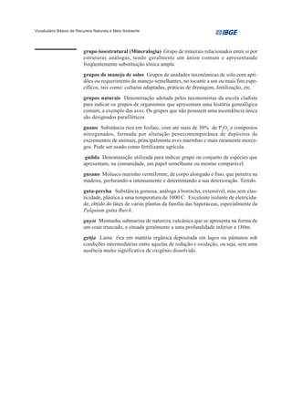 Vocabulário Básico de Recursos Naturais e Meio Ambiente




                         grupo isoestrutural (Mineralogia) Grupo de minerais relacionados entre si por
                         estruturas análogas, tendo geralmente um ânion comum e apresentando
                         freqüentemente substituição iônica ampla.
                         grupos de manejo de solos Grupos de unidades taxonômicas de solo com apti-
                         dões ou requerimento de manejo semelhantes, no tocante a um ou mais fins espe-
                         cíficos, tais como: culturas adaptadas, práticas de drenagem, fertilização, etc.
                         grupos naturais Denominação adotada pelos taxonomistas da escola cladista
                         para indicar os grupos de organismos que apresentam uma história genealógica
                         comum, a exemplo das aves. Os grupos que não possuem uma ascendência única
                         são designados parafiléticos
                         guano Substância rica em fosfato, com até mais de 30% de P2O5 e compostos
                         nitrogenados, formada por alteração penecontemporânea de depósitos de
                         excrementos de animais, principalmente aves marinhas e mais raramente morce-
                         gos. Pode ser usado como fertilizante agrícola.
                          guilda Denominação utilizada para indicar grupo ou conjunto de espécies que
                         apresentam, na comunidade, um papel semelhante ou mesmo comparável.
                         gusano Molusco marinho vermiforme, de corpo alongado e fino, que penetra na
                         madeira, perfurando-a intensamente e determinando a sua deterioração. Teredo.
                         guta-percha Substância gomosa, análoga à borracha, extensível, mas sem elas-
                         ticidade, plástica a uma temperatura de 1000 C. Excelente isolante de eletricida-
                         de, obtido do látex de várias plantas da família das Sapotáceas, especialmente da
                         Palquium gutta Burck.
                         guyot Montanha submarina de natureza vulcânica que se apresenta na forma de
                         um cone truncado, e situada geralmente a uma profundidade inferior a 180m.
                         gyttja Lama rica em matéria orgânica depositada em lagos ou pântanos sob
                         condições intermediárias entre aquelas de redução e oxidação, ou seja, sem uma
                         ausência muito significativa de oxigênio dissolvido.
 