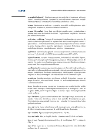 Vocabulário Básico de Recursos Naturais e Meio Ambiente




agregado (Pedologia) Conjunto coerente de partículas primárias do solo com
forma e tamanhos definidos. Comporta-se, mecanicamente, como uma unidade
estrutural. Quando formado artificialmente é denominado torrão.

agreste Denominação aplicada a vegetação semi-árida, fisiologicamente seca,
com plantas providas de proteção contra déficit hídrico.

agreste (Geografia): Nome dado a região de transição entre a costa úmida e o
interior semi árido do Nordeste brasileiro. Originalmente a região era recoberta
por florestas estacionais.

agricultura ecológica Conjunto de técnicas agrícolas baseadas em conceitos de
conservação de energia e matéria, reproduzindo processos ecológicos naturais e
aproveitando a economia da natureza, inclusive de organismos vivos do ambien-
te, como decompositores, parasitas e predadores existentes. Trata-se de prática
agrícola que dispensa o uso de insumos químicos e mecanização.

agriférrico Denominação aplicada a solos que apresentam caráter ácrico e com
teores de Fe2O3 (obtida pelo H2SO4)compreendidos entre 18% e 36%.

agroecossistema Sistema ecológico natural, transformado em espaço agrário,
utilizado para produção agrícola ou pecuária, segundo diferentes tipos e níveis de
manejo. Em muitos casos funciona como sistema monoespecífico (monoculturas),
provocando diversos problemas ambientais.

agroflorestas Povoamentos permanentes, de aspecto florestal, biodiversificados,
manejados pelo homem de forma sustentada e intensiva, constituídas de espécies
perenes (madeiráveis, frutíferas, condimentares, medicinais etc.), para gerar um
conjunto de produtos úteis para fins de subsistência e/ou comercialização.

agrotóxico Substância química, geralmente artificial, destinada a combater as
pragas da lavoura, tais como insetos, fungos, etc. Muitas são danosas aos animais
e também ao homem.

água Substância mineral encontrada na natureza em estado líquido, sólido
ou em forma de vapor, formada por duas moléculas de hidrogênio e uma de
oxigênio (H2O), sendo responsável pela existência e pela manutenção de toda
a vida na Terra.

água adsorvida Água fixada na superfície dos sólidos por forças moleculares de
adesão. Forma uma película de uma ou mais camadas de moléculas de água.
Ocorre tanto na zona saturada como na não - saturada. Normalmente é de baixa
qualidade química.

água agressiva Água naturalmente ácida e que apresenta uma ação corrosiva,
devido principalmente ao conteúdo de anidrido carbônico dissolvido.

água alcalina Água que apresenta pH superior a 7 (sete).

água boricada Solução límpida, incolor e inodora, com 3% de ácido bórico.

água branda Água predominantemente livre de íons de cálcio (Ca++) e magnésio
(Mg++).

água bruta Água que se encontra em fonte de abastecimento, antes de receber
qualquer tipo de tratamento.
 