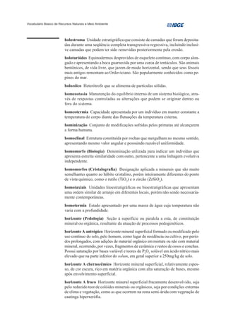 Vocabulário Básico de Recursos Naturais e Meio Ambiente




                         holostroma Unidade estratigráfica que consiste de camadas que foram deposita-
                         das durante uma seqüência completa transgressiva-regressiva, incluindo inclusi-
                         ve camadas que podem ter sido removidas posteriormente pela erosão.
                         holoturóides Equinodermos desprovidos de esqueleto contínuo, com corpo alon-
                         gado e apresentando a boca guarnecida por uma coroa de tentáculos. São animais
                         bentônicos, de vida livre, que jazem de modo horizontal, sendo que seus fósseis
                         mais antigos remontam ao Ordoviciano. São popularmente conhecidos como pe-
                         pinos do mar.
                         holozóico Heterótrofo que se alimenta de partículas sólidas.
                         homeostasia Manutenção do equilíbrio interno de um sistema biológico, atra-
                         vés de respostas controladas as alterações que podem se originar dentro ou
                         fora do sistema.
                         homeotermia Capacidade apresentada por um indivíduo em manter constante a
                         temperatura do corpo diante das flutuações da temperatura externa.
                         hominização Conjunto de modificações sofridas pelos primatas até alcançarem
                         a forma humana.
                         homoclinal Estrutura constituída por rochas que mergulham no mesmo sentido,
                         apresentando mesmo valor angular e possuindo razoável uniformidade.
                         homomorfo (Biologia) Denominação utilizada para indicar um indivíduo que
                         apresenta estreita similaridade com outro, pertencente a uma linhagem evolutiva
                         independente.
                         homomorfos (Cristalografia) Designação aplicada a minerais que são muito
                         semelhantes quanto ao hábito cristalino, porém inteiramente diferentes do ponto
                         de vista químico, como o rutilo (TiO2) e o zircão (ZrSiO4).
                         homotaxiais Unidades litoestratigráficas ou bioestratigráficas que apresentam
                         uma ordem similar de arranjo em diferentes locais, porém não sendo necessaria-
                         mente contemporâneas.
                         homotermia Estado apresentado por uma massa de água cuja temperatura não
                         varia com a profundidade.
                         horizonte (Pedologia) Seção à superfície ou paralela a esta, de constituição
                         mineral ou orgânica, resultante da atuação de processos pedogenéticos.
                         horizonte A antrópico Horizonte mineral superficial formado ou modificado pelo
                         uso contínuo do solo, pelo homem, como lugar de residência ou cultivo, por perío-
                         dos prolongados, com adições de material orgânico em mistura ou não com material
                         mineral, ocorrendo, por vezes, fragmentos de cerâmica e restos de ossos e conchas.
                         Possui saturação por bases variável e teores de P2O5 solúvel em ácido nítrico mais
                         elevado que na parte inferior do solum, em geral superior a 250mg/kg de solo.
                         horizonte A chernozêmico Horizonte mineral superficial, relativamente espes-
                         so, de cor escura, rico em matéria orgânica com alta saturação de bases, mesmo
                         após envolvimento superficial.
                         horizonte A fraco Horizonte mineral superficial fracamente desenvolvido, seja
                         pelo reduzido teor de colóides minerais ou orgânicos, seja por condições externas
                         de clima e vegetação, como as que ocorrem na zona semi-árida com vegetação de
                         caatinga hiperxerófia.
 