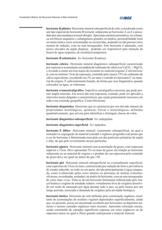 Vocabulário Básico de Recursos Naturais e Meio Ambiente




                         horizonte B plânico Horizonte mineral subsuperficial do solo, considerado como
                         um tipo especial de horizonte B textural, subjacente ao horizonte A ou E e prece-
                         dido por uma mudança textural abrupta. Apresenta estrutura prismática, ou colunar,
                         ou em blocos angulares e subangulares grandes ou médios, permeabilidade lenta
                         ou muito lenta e cores acinzentadas ou escurecidas, podendo ou não possuir cores
                         neutras de redução, com ou sem mosqueados. Este horizonte é adensado, com
                         teores elevados de argila dispersa, podendo ser responsável pela retenção de
                         lençol de água suspenso, de existência temporária.
                         horizonte B solonétzico Ver horizonte B nátrico.
                         horizonte cálcico Horizonte mineral diagnóstico subsuperficial caracterizado
                         por expressiva acumulação secundária de carbonato de cálcio (ou CaCO3 + MgCO3
                         ), levando a conter um teor maior do existente no material original. É um horizon-
                         te com no mínimo 15cm de espessura, contendo pelo menos 15% de carbonato de
                         cálcio equivalente, excedendo em 5% ou mais o contido no horizonte C ou mate-
                         rial de origem. É suficientemente brando, de forma que seus fragmentos, quando
                         colocados na água, se esboroam.
                         horizonte cronoestratigráfico Superfície estratigráfica isócrona, que pode pos-
                         suir ampla extensão. Em teoria não tem espessura, contudo, pode ser aplicado a
                         intervalos muito delgados e característicos, que sejam praticamente isócronos em
                         toda a sua extensão geográfica. Crono-Horizonte.
                         horizonte diagnóstico Horizonte que se caracteriza por um elevado número de
                         propriedades morfológicas, químicas, físicas e mineralógicas, definidas
                         quantitativamente, que servem para identificar e distinguir classes de solos..
                         horizonte diagnóstico subsuperficial Ver endopedon.
                         horizonte diagnóstico superficial Ver epipedon.
                         horizonte E álbico Horizonte mineral, comumente subsuperficial, no qual a
                         remoção ou segregação de material coloidal e orgânico progrediu a tal ponto que
                         a cor do horizonte é determinada mais pela cor das partículas primárias de argila
                         e silte, do que pelo revestimento nessas partículas.
                         horizonte gípsico Horizonte mineral com acumulação de gesso, com espessura
                         superior a 15cm. Deve apresentar 5% ou mais de gesso em relação ao horizonte
                         subjacente ou ao material de origem e o produto de sua espessura pelo conteúdo
                         de gesso deve ser igual ou maior do que 150.
                         horizonte glei Horizonte mineral subsuperficial ou eventualmente superficial,
                         com espessura de 15cm ou mais, caracterizado por redução de ferro e prevalência
                         do estado reduzido, no todo ou em parte, devido principalmente à água estagna-
                         da, como evidenciado pelas cores neutras ou próximas de neutras (cinzento-
                         oliváceas, esverdeadas, azuladas), na matriz do horizonte, com ou sem mosqueados
                         de cores mais vivas. Trata-se de um horizonte fortemente influenciado pelo len-
                         çol freático e regime de umidade redutor, virtualmente livre de oxigênio dissolvi-
                         do em razão de saturação por água durante todo o ano, ou pelo menos por um
                         longo período, associada a demanda de oxigênio pela atividade biológica.
                         horizonte hístico Horizonte do solo definido pela constituição orgânica, resul-
                         tante de acumulações de resíduos vegetais depositados superficialmente, ainda
                         que, no presente, possa ser encontrado recoberto por horizontes ou depósitos mi-
                         nerais e mesmo camadas orgânicas mais recentes. Apresenta coloração escura,
                         sendo constituído de camadas superficiais espessas em solos orgânicos ou de
                         espessura maior ou igual a 20cm quando sobrejacente a material mineral.
 