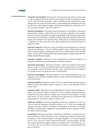 Vocabulário Básico de Recursos Naturais e Meio Ambiente




horizonte intermediário Horizonte do solo mesclado que pode ser transicional
ou não, nos quais porções de um horizonte principal são desenvolvidas por mate-
rial de outro horizonte principal, sendo as distintas partes identificáveis como
pertencentes aos respectivos horizontes. É representado pela combinação de duas
ou três letras, onde a primeira indica o horizonte principal que ocupa maior volu-
me, como por exemplo: A/B, E/B. A/B/C etc.
horizonte litoplíntico Horizonte mineral diagnóstico consolidado, contínuo ou
praticamente contínuo, endurecido por ferro ou ferro e alumínio, com carbono
orgânico ausente ou presente em pequena quantidade. Este horizonte pode englo-
bar camada muito fraturada, existindo contudo predomínio de blocos desses ma-
teriais com tamanhos de no mínimo 20cm, sendo poucas as fendas que aparecem
e separadas de 10cm umas das outras. Deve apresentar uma espessura igual ou
superior à 10cm.
horizonte mineral Horizonte do solo constituído dominantemente por material
mineral que apresenta < 12% de carbono orgânico caso a fração mineral tenha
60% ou mais de argila, ou então menos de 8% caso a fração mineral não contenha
argila, ou com valores intermediários de carbono orgânico proporcionais aos con-
teúdos intermediários de argila.
horizonte orgânico Horizonte do solo constituído por material orgânico, em
proporção superior ao especificado para o horizonte mineral.
horizonte petrocálcico Horizonte formado a partir da evolução do horizonte
cálcico, no que se refere ao continuado processo de enriquecimento em carbona-
tos, tornando-se irreversivelmente maciço e duro, de tal sorte que seus fragmen-
tos quando imersos em água não mais se desmantelam.
horizonte petrogípsico Horizonte gípsico de tal forma endurecido, que seus
fragmentos não se fraturam quando imersos em água. Horizonte impermeável as
raízes das plantas.
horizonte plíntico Horizonte mineral, B e/ou C, caracterizado pela presença de
plintita em uma quantidade igual ou superior a 15%, e com espessura de pelo
menos 15cm.
horizonte sálico Horizonte do solo originalmente mineral, muito raramente or-
gânico, com espessura igual ou superior a 15cm e contendo enriquecimento se-
cundário de sais mais solúveis na água que o sulfato de cálcio (gesso). Contém
pelo menos 2% de sal, sendo o produto de sua espessura em centímetros pela
porcentagem de sal por peso igual ou superior a 60.
horizonte sulfúrico Horizonte diagnóstico mineral ou orgânico do solo, com
15cm ou mais de espessura, pH igual ou inferior a 3,5, valor este causado pela
presença de ácido sulfúrico. Apresenta concentração de jarosita ou materiais
sulfídricos imediatamente subjacentes ou quantidade igual ou superior a 0,05%
de sulfato solúvel em água.
hornblenda Mineral que pertence à família dos anfibólios e cristaliza no siste-
ma monoclínico, classe prismática, com coloração que apresenta matizes que
vão desde o verde-escuro ao negro. A clivagem segundo { 110 } mostra ângulos
de 560 e 1240, que serve como característica distintiva dos piroxênios. Sua fór-
mula apesar de muito complexa, pode ser indicada como Ca2Na (Mg, Fe)4 (Al,
Fe, Ti) (Al, Si)8 O22 (O, OH)2. A presença de alumínio é a principal diferença
para a tremolita.
 