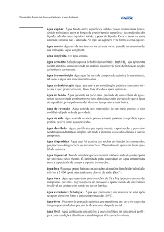 Vocabulário Básico de Recursos Naturais e Meio Ambiente




                         água capilar Água fixada entre superfícies sólidas pouco distanciadas (mm),
                         devido ao balanço entre as forças de coesão/tensão superficial das moléculas do
                         líquido, adesão entre líquido e sólido, e peso do líquido. Ocorre tanto na zona
                         saturada como na não - saturada. No topo do aqüífero livre forma a zona capilar.

                         água conata Água retida nos interstícios de uma rocha, quando no momento de
                         sua formação. Água congênita.
                         água congênita Ver água conata.

                         água de barita Solução aquosa de hidróxido de bário - Ba(OH)2 - que apresenta
                         caráter alcalino, sendo utilizada em análises qualitativas para identificação de gás
                         carbônico e carbonatos.
                         água de constituição Água que faz parte da composição química de um mineral,
                         tal como a água dos minerais hidratados.
                         água de desidratação Água que estava em combinação química com certos mi-
                         nerais e que, posteriormente, ficou livre devido a ações químicas.

                         água de fundo Água presente na parte mais profunda de uma coluna de água,
                         sendo caracterizada geralmente por uma densidade mais elevada do que a água
                         de superfície, principalmente devido a sua temperatura mais baixa.
                         água de retenção Água contida nos interstícios de um meio poroso, e não
                         mobilizável pela ação da gravidade.
                         água do solo Água contida no meio poroso situado próximo à superfície topo-
                         gráfica; ocorre como água pelicular.

                         água destilada Água purificada por aquecimento, vaporização e posterior
                         condensação (destilação simples) de modo a eliminar os sais dissolvidos e outros
                         compostos.
                         água diagenética Água que foi expulsa das rochas em função de compressão,
                         por processos litogenéticos ou metamórficos . Normalmente apresenta baixa qua-
                         lidade química.
                         água disponível Teor de umidade que se encontra retido no solo disponível para
                         ser utilizado pelas plantas. É delimitada pela quantidade de água armazenada
                         entre a capacidade de campo e o ponto de murcha.

                         água doce Água que possui baixas concentrações de matéria dissolvida (salinidade
                         inferior a 2 000 ppm) principalmente cloreto de sódio (NaCl).

                         água dura Água que apresenta concentrações de Ca e Mg (poucas centenas de
                         miligramas por litro - mg/l) capazes de provocar o aparecimento de um resíduo
                         insolúvel ao contato com sabão ou ao ser fervida.
                         água estrutural (Pedologia) Água que permanece em amostra de solo após
                         secagem deste em forno a uma temperatura de 1050C.

                         água-forte Processo de gravação química que transforma em cavo os traços da
                         imagem por mordedura por um ácido em uma chapa de metal.

                         água fóssil Água contida em um aqüífero e que se infiltrou em uma época geoló-
                         gica com condições climáticas e morfológicas diferentes das atuais.
 