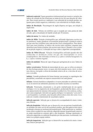 Vocabulário Básico de Recursos Naturais e Meio Ambiente




indicatriz uniaxial Figura geométrica tridimensional que mostra a variação dos
índices de refração de um cristal para as ondas de luz em suas direções de vibra-
ção. Para cristais positivos a indicatriz é um esferóide de revolução prolato, en-
quanto para cristais negativos a indicatriz é um esferóide de revolução oblato.
índice de floculação Porcentagem de argila dispersa em água, em relação à
argila total.
índice de lodo Volume em mililitros que é ocupado por uma grama do lodo
ativado, após a decantação do líqüido aerado por 30 minutos.
índice de massa Ver índice de umidade.
índice de Miller Notação cristalográfica que, utilizando algarismos escritos en-
tre parêntesis, traduz grandezas inversamente proporcionais à distância relativa
em que uma face cristalina corta cada um dos eixos cristalográficos. Para identi-
ficar uma zona cristalina, os índices são escritos entre colchetes, enquanto para
identificar uma forma cristalina, são escritos entre chaves. Quando o eixo é corta-
do na porção negativa, é colocado um traço sobre o algarismo correspondente.
índice de Miller-Bravais Notação cristalográfica utilizada quando não são
conhecidas as distâncias exatas em que são interceptados os eixos
cristalográficos. São utilizadas as letras h, k, l para o sistema hexagonal e h,
k, i, l para o sistema trigonal.
índice de umidade Massa de vapor d’água por quilograma de ar seco. Índice de
massa.
índice xerotérmico Medida da intensidade da seca, que se refere ao número
de dias biologicamente secos, os quais são efetivamente secos, isto é, os dias
sem chuvas, corrigido o efeito da umidade relativa do ar, e dos dias de nevo-
eiro e orvalho.
indúsio Camada geralmente de forma laminar, que protege os esporângios das
pteridófitas, assumindo um aspecto característico em cada gênero.
infauna Animais bentônicos adaptados a viverem entocados no substrato rocho-
so ou no interior de sedimentos presentes nos fundos lacustres ou marinhos.
infecção Penetração, alojamento e, em geral, multiplicação de um agente
etiológico vivo no organismo de um hospedeiro, produzindo-lhe danos, com ou
sem aparecimento de sintomas clinicamente reconhecíveis. Em essência, a infec-
ção é uma competição vital entre um agente etiológico vivo (parasita “sensu latu”)
e um hospedeiro; é, portanto, uma luta pela sobrevivência entre dois seres vivos,
cada um visando a manutenção de sua própria espécie.
infecção aparente Infecção que se desenvolve acompanhada de sinais e sinto-
mas clínicos.
infecção hospitalar Infecção que se desenvolve em um paciente hospitalizado,
ou atendido em outro serviço de assistência médica, que não padecia nem estava
incubando a doença no momento da hospitalização. Pode manifestar-se, também,
como efeito residual de uma infecção adquirida durante hospitalização anterior,
ou ainda manifestar-se somente após a alta hospitalar. Abrange igualmente as
infecções adquiridas no ambiente hospitalar por não pacientes, acometendo visi-
tantes ou a própria equipe médica.
infecção inaparente Infecção que se desenvolve na ausência de sinais e sinto-
mas clínicos perceptíveis.
 