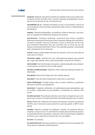 Vocabulário Básico de Recursos Naturais e Meio Ambiente




insolação Radiação solar direta incidente por unidade de área em um dado local.
O número de horas de brilho solar é variável e depende, principalmente, do perí-
odo do ano, do período do dia e da latitude local.
instabilidade do ar Condição atmosférica em que os movimentos verticais de
uma camada de ar são favorecidos, produzindo tempo instável e, freqüentemente,
precipitações.
insulina : Hormônio polipeptídico, secretado por células no pâncreas, e que auxi-
liam na regulação do metabolismo da glicose em animais.
interferência Fenômeno moderador, responsável pelo relativo equilíbrio
hidrostático decorrente do fato de que a bacia amazônica abrange dois hemisférios,
nos quais as estações chuvosas se alternam, ou seja, as cheias dos rios das mar-
gens meridional (Hemisfério Sul), não coincidem com as cheias dos rios das
margens setentrional (Hemisfério Norte). Esta alternância garante a alimentação
farta e permanente do rio Amazonas.
internó Espaço compreendido entre dois nós, bastante visível em certos tipos de
caule como os colmos.
interstício capilar Interstício do solo suficientemente pequeno para permitir
que a água seja mantida contra a ação da gravidade, acima do nível freático.

interestadial Intervalo de tempo mais quente, caracterizado pelo recuo temporá-
rio das geleiras, no decorrer de um estádio glacial

interface (Sedimentologia) Superfície sobre a qual está sendo processada a se-
dimentação.
interglacial Intervalo de tempo entre dois estádios glaciais.

intermaré Faixa do litoral situada entre a maré alta e a maré baixa.
intina (Palinologia) Camada interna, mais ou menos celulósica, e geralmente
não muito resistente, do esporoderma.
intraclasto Fragmento carbonático, de sedimentação penecontemporânea, que
foi erodido e redepositado nas proximidades e incorporado aos calcários mais
jovens.
intraformacional Denominação aplicada a uma feição ou fragmento que se ori-
ginou mais ou menos contemporaneamente à formação geológica que as contém.
íntron Região não codificante de um gene eucariota que é transcrito na molécula
de RNA, mas é removido no processamento ou splicing quando o mRNA é pro-
duzido.

inundito Depósito resultante de inundações violentas, em ambientes fluviais,
estuarinos e leques aluviais. É constituído de camadas plano-paralelas de arenitos,
com granodecrescência ascendente, e espessura variável, apresentando a Seqüência
de Bouma, que se apresenta na maioria das vezes incompleta.

invasora Ver pioneira
inventário florestal Descrição qualitativa e quantitativa de um povoamento flo-
restal natural ou plantado (reflorestamento).
 