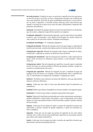 Vocabulário Básico de Recursos Naturais e Meio Ambiente




                         inversão térmica Condição em que o ar próximo à superfície da terra apresenta-
                         se mais frio do que o ar acima, ou seja, a temperatura aumenta com a altitude por
                         uma curta distância. Pelo fato de gerar estabilidade atmosférica e ocorrer próxi-
                         mo ou junto à superfície, a inversão térmica funciona como uma barreira que
                         impede a ascenção do ar para níveis mais elevados, dificultando a dispersão dos
                         poluentes atmosféricos.
                         ionização Resultado de qualquer processo através do qual átomos ou moléculas,
                         que são neutros, adquirem carga elétrica positiva ou negativa.
                         irradiação adaptativa Denominação aplicada a um dos tipos básicos de padrão
                         evolutivo, que corresponde a uma rápida diversificação em muitas formas de
                         vida a partir de um ancestral comum. Irradiação morfológica.
                         irradiação morfológica Ver irradiação adaptativa.
                         irrigação localizada Método de irrigação através da qual a água é conduzida de
                         maneira pressurizada, umedecendo apenas parte do sistema radicular da cultura.
                         irrigação por aspersão Método de irrigação onde a água é conduzida em tubos,
                         sob pressão, e aplicada na cultura em forma de chuva artificial.
                         irrigação por inundação Tipo de irrigação por superfície, onde a aplicação da
                         água é feita em bacias ou tabuleiros, quase planos, e com tamanho e formas
                         variáveis.
                         irrigação por sulcos Tipo de irrigação por superfície, na qual a água é conduzida
                         através de canais ou sulcos paralelos às fileiras das plantas, durante o tempo ne-
                         cessário ao umedecimento das raízes.
                         irrigação por superfície Método de irrigação em que a condução da água até
                         qualquer local da cultura a ser irrigada, é feita diretamente sobre a superfície do
                         solo. É classificada em irrigação por inundação e irrigação por sulcos.
                         isóbaros Nuclídeos cujos números de massa são idênticos, mas que apresentam
                         números atômicos diferentes.
                         isobase Linha que une todas as áreas que apresentam igual levantamento ou
                         subsidência.
                         isoclinal Dobra cujos flancos mergulham no mesmo sentido e com ângulos iguais.
                         isodésmico Cristal em que todas as ligações apresentam força igual.
                         isógiras Figuras de interferência produzidas por cristais opticamente anisótropos,
                         quando submetidos a observação conoscópica, e que se apresentam como áreas
                         negras ou cinzas que podem mudar ou não de posição, quando é girada a platina
                         do microscópio.
                         isógona Linha que em um mapa une todos os pontos da superfície terrestre que
                         apresentam a mesma variação da agulha magnética, a partir do meridiano ou
                         norte verdadeiro.
                         isógrada Linha que em um mapa une pontos de aparição de um certo índice
                         mineral, isto é, onde ocorreu uma modificação específica na associação mineral
                         que reflete uma reação metamórfica.
                         isoieta Linha que em um mapa une todos os pontos da superfície terrestre que
                         apresentam a mesma precipitação pluvial.
 