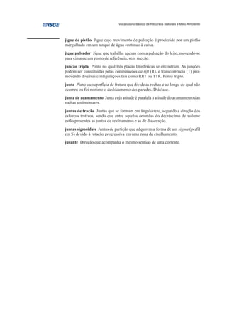 Vocabulário Básico de Recursos Naturais e Meio Ambiente




jigue de pistão Jigue cujo movimento de pulsação é produzido por um pistão
mergulhado em um tanque de água contínuo à caixa.
jigue pulsador Jigue que trabalha apenas com a pulsação do leito, movendo-se
para cima de um ponto de referência, sem sucção.
junção tripla Ponto no qual três placas litosféricas se encontram. As junções
podem ser constituídas pelas combinações de rift (R), e transcorrência (T) pro-
movendo diversas configurações tais como RRT ou TTR. Ponto triplo.
junta Plano ou superfície de fratura que divide as rochas e ao longo do qual não
ocorreu ou foi mínimo o deslocamento das paredes. Diáclase.
junta de acamamento Junta cuja atitude é paralela à atitude do acamamento das
rochas sedimentares.
juntas de tração Juntas que se formam em ângulo reto, segundo a direção dos
esforços trativos, sendo que entre aquelas oriundas do decréscimo de volume
estão presentes as juntas de resfriamento e as de dissecação.
juntas sigmoidais Juntas de partição que adquirem a forma de um sigma (perfil
em S) devido à rotação progressiva em uma zona de cisalhamento.
jusante Direção que acompanha o mesmo sentido de uma corrente.
 
