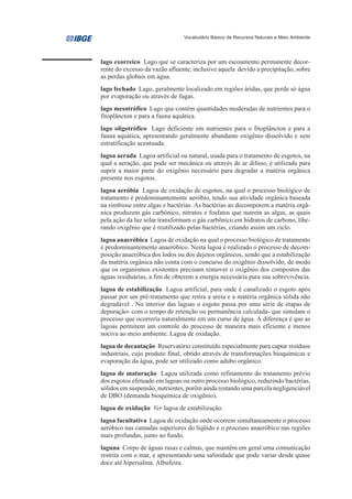 Vocabulário Básico de Recursos Naturais e Meio Ambiente




lago exorreico Lago que se caracteriza por um escoamento permanente decor-
rente do excesso da vazão afluente, inclusive aquela devido a precipitação, sobre
as perdas globais em água.
lago fechado Lago, geralmente localizado em regiões áridas, que perde só água
por evaporação ou através de fugas.
lago mesotrófico Lago que contém quantidades moderadas de nutrientes para o
fitoplâncton e para a fauna aquática.
lago oligotrófico Lago deficiente em nutrientes para o fitoplâncton e para a
fauna aquática, apresentando geralmente abundante oxigênio dissolvido e sem
estratificação acentuada.
lagoa aerada Lagoa artificial ou natural, usada para o tratamento de esgotos, na
qual a aeração, que pode ser mecânica ou através de ar difuso, é utilizada para
suprir a maior parte do oxigênio necessário para degradar a matéria orgânica
presente nos esgotos.
lagoa aeróbia Lagoa de oxidação de esgotos, na qual o processo biológico de
tratamento é predominantemente aeróbio, tendo sua atividade orgânica baseada
na simbiose entre algas e bactérias. As bactérias ao decomporem a matéria orgâ-
nica produzem gás carbônico, nitratos e fosfatos que nutrem as algas, as quais
pela ação da luz solar transformam o gás carbônico em hidratos de carbono, libe-
rando oxigênio que é reutilizado pelas bactérias, criando assim um ciclo.
lagoa anaeróbica Lagoa de oxidação na qual o processo biológico de tratamento
é predominantemente anaeróbico. Nesta lagoa é realizado o processo de decom-
posição anaeróbica dos lodos ou dos dejetos orgânicos, sendo que a estabilização
da matéria orgânica não conta com o concurso do oxigênio dissolvido, de modo
que os organismos existentes precisam remover o oxigênio dos compostos das
águas residuárias, a fim de obterem a energia necessária para sua sobrevivência.
lagoa de estabilização Lagoa artificial, para onde é canalizado o esgoto após
passar por um pré-tratamento que retira a areia e a matéria orgânica sólida não
degradável . No interior das lagoas o esgoto passa por uma série de etapas de
depuração- com o tempo de retenção ou permanência calculada- que simulam o
processo que ocorreria naturalmente em um curso de água. A diferença é que as
lagoas permitem um controle do processo de maneira mais eficiente e menos
nociva ao meio ambiente. Lagoa de oxidação.
lagoa de decantação Reservatório constituído especialmente para captar resíduos
industriais, cujo produto final, obtido através de transformações bioquímicas e
evaporação da água, pode ser utilizado como adubo orgânico.
lagoa de maturação Lagoa utilizada como refinamento do tratamento prévio
dos esgotos efetuado em lagoas ou outro processo biológico, reduzindo bactérias,
sólidos em suspensão, nutrientes, porém ainda restando uma parcela negligenciável
de DBO (demanda bioquímica de oxigênio).
lagoa de oxidação Ver lagoa de estabilização.
lagoa facultativa Lagoa de oxidação onde ocorrem simultaneamente o processo
aeróbico nas camadas superiores do líqüido e o processo anaeróbico nas regiões
mais profundas, junto ao fundo.
laguna Corpo de águas rasas e calmas, que mantém em geral uma comunicação
restrita com o mar, e apresentando uma salinidade que pode variar desde quase
doce até hipersalina. Albufeira.
 