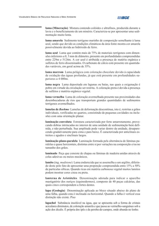 Vocabulário Básico de Recursos Naturais e Meio Ambiente




                         lama (Mineração) Mistura contendo colóides e ultrafinos, produzida durante a
                         lavra e o beneficiamento de um minério. Caracteriza-se por apresentar uma sedi-
                         mentação muito lenta.
                         lama amarela Sedimento terrígeno marinho de composição semelhante à lama
                         azul, sendo que devido as condições climáticas da área fonte mostra cor amarela
                         possivelmente devida ao hidróxido de ferro.
                         lama azul Lama que contém mais de 75% de materiais terrígenos com dimen-
                         sões inferiores a 0, 3 mm de diâmetro, presente em profundidades compreendidas
                         entre 229m e 5124m. A cor azul é atribuída a presença de matéria orgânica e
                         sulfetos de ferro disseminados. O carbonato de cálcio está presente em quantida-
                         des variáveis, em geral acima de 35%.
                         lama marrom Lama pelágica com coloração chocolate devido à capacidade
                         de oxidação das águas profundas, já que está presente em profundidades su-
                         periores a 4 000m.
                         lama negra Lama depositada em lagunas ou baías, nas quais a oxigenação é
                         pobre em virtude da circulação ser restrita. A coloração preta é devida a presença
                         de sulfetos e matéria orgânica vegetal.
                         lama vermelha Lama de coloração avermelhada presente nas proximidades das
                         desembocaduras de rios que transportam grandes quantidades de sedimentos
                         terrígenos avermelhados.
                         lamelas de Boehme Lamelas de deformação descontínua, isto é, restritas a grãos
                         individuais, verificadas no quartzo, consistindo de pequenas cavidades ou inclu-
                         sões com uma orientação planar.
                         laminação convoluta Estrutura caracterizada por forte amarrotamento, provo-
                         cando dobras intrincadas no interior de uma unidade de sedimentação bem defi-
                         nida, e não perturbada. Sua amplitude pode variar dentro da unidade, desapare-
                         cendo gradativamente para cima e para baixo. É caracterizada por anticlinais es-
                         treitos e agudos e sinclinais largos.
                         laminação plano-paralela Laminação formada pela alternância de lâminas pa-
                         ralelas e quase horizontais, distintas entre si por variações na composição e/ou no
                         tamanho dos grãos.
                         laminado Peça que consiste de chapas ou lâminas de madeira unidas através de
                         colas adesivas ou meios mecânicos.
                         lamito (ing. mudstone) Lama endurecida que se assemelha a um argilito, diferin-
                         do deste pelo fato de apresentar uma proporção compreendida entre 15% a 50%
                         de partículas sílticas. Quando ricas em matéria carbonosa vegetal muitos lamitos
                         podem mostrar cores cinza ou preta.
                         lanterna de Aristóteles Denominação adotada para indicar o aparelho
                         mastigatório dos ouriços (equinodermos), composto de 40 peças calcárias, das
                         quais cinco correspondem a fortes dentes.
                         lapa (Geologia) Denominação aplicada ao bloco situado abaixo do plano de
                         uma falha, quando esta é inclinada ou horizontal. Quando a falha é vertical essa
                         distinção não existe. Piso
                         lapachol Substância insolúvel na água, que se apresenta sob a forma de cristais
                         aciculares diminutos, de coloração amarela e que passa ao vermelho-sanguíneo sob a
                         ação dos álcalis. É própria dos ipês e da peroba-de-campos, onde abunda no lenho.
 