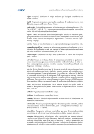 Vocabulário Básico de Recursos Naturais e Meio Ambiente




lapiás (fr. lapiés) Caneluras ou rasgos paralelos que esculpem a superfície das
rochas calcárias.
lapilli Fragmento produzido por erupções vulcânicas de caráter explosivo, com
diâmetro compreendido entre 4mme 32mm.
lápis-lazúli Designação comumente utilizada para uma mistura de lazurita - (Na,
Ca)4 (Al SiO4)3 (SO4,S, Cl) - com pequenas quantidades de calcita, piroxênio e
outros silicatos, além de pirita disseminada.
lapout Termo utilizado em Sismoestratigrafia para indicar, de um modo geral,
qualquer terminação sucessiva de estratos contra uma superfície discordante, seja
na base ou no topo de uma seqüência deposicional. É dividido em dois tipos:
baselap e toplap.
laridae Nome de uma família das aves, representada pelas gaivotas e trinca-réis.
larva planctotrófica Larva que se alimenta de organismos do plâncton, princi-
palmente do fitoplâncton, sendo que mais de 80% das espécies de invertebrados
marinhos bentônicos tropicais possuem tais larvas.
larvitrampas Recipiente com água onde se observam as larvas dos mosquitos
após a eclosão.
latência Período, na evolução clínica de uma doença parasitária, no qual os sin-
tomas desaparecem, apesar de estar o hospedeiro ainda infectado, e de já ter so-
frido o ataque primário, ou uma ou várias recaídas. Terminologia utilizada com
freqüência em relação à malária.
laterito Rocha formada ou em fase de formação através de intenso intemperismo
químico de rochas preexistentes, inclusive lateritos antigos, sob condições tropi-
cais ou equivalentes. É caracteristicamente rico em Fe e Al e pobre em Si, K e Mg
se comparado à composição da rocha-mãe. Pode ser compacto, maciço, coeso ou
incoeso, terroso ou argiloso, com coloração vermelha, violeta, amarela, marrom
até branca. Sua composição mineralógica envolve geralmente oxi-hidróxidos de
ferro, alumínio, titânio e de manganês, além de argilominerais, fosfatos e resistatos.
látex Suco leitoso originado de certas plantas, à partir do qual é obtida a
borracha. Freqüentemente possui uma substância orgânica coloidal denomi-
nada cautchu.
latifolio Vegetal que apresenta folhas largas.
latifloro Vegetal que apresenta flores largas.
latitude Distância linear ou angular medida ao norte ou ao sul do equador, em
uma esfera ou esferóide.
latolização Processo pedogenético próprio de climas quentes e úmidos, onde a
sílica e os cátions básicos são lixiviados, com a conseqüente concentração resi-
dual de óxidos de Fe e de Al.
latossólico Designação utilizada para indicar que uma determinada unidade
taxonômica de solo possui características intermediárias para um latossolo.
latossolo Denominação utilizada para solos constituídos por material mineral,
com horizonte B latossólico imediatamente abaixo de qualquer um dos tipos de
horizonte diagnóstico superficial, exceto horizonte H hístico. Apresentam um
avançado estágio de intemperização, são muito evoluídos, e virtualmente destitu-
ídos de minerais primários ou secundários, menos resistentes ao intemperismo.
 