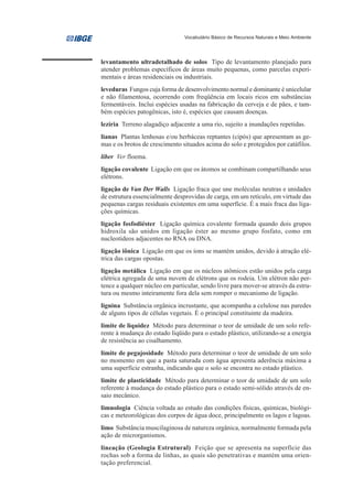 Vocabulário Básico de Recursos Naturais e Meio Ambiente




levantamento ultradetalhado de solos Tipo de levantamento planejado para
atender problemas específicos de áreas muito pequenas, como parcelas experi-
mentais e áreas residenciais ou industriais.
leveduras Fungos cuja forma de desenvolvimento normal e dominante é unicelular
e não filamentosa, ocorrendo com freqüência em locais ricos em substâncias
fermentáveis. Inclui espécies usadas na fabricação da cerveja e de pães, e tam-
bém espécies patogênicas, isto é, espécies que causam doenças.
lezíria Terreno alagadiço adjacente a uma rio, sujeito a inundações repetidas.
lianas Plantas lenhosas e/ou herbáceas reptantes (cipós) que apresentam as ge-
mas e os brotos de crescimento situados acima do solo e protegidos por catáfilos.
líber Ver floema.
ligação covalente Ligação em que os átomos se combinam compartilhando seus
elétrons.
ligação de Van Der Walls Ligação fraca que une moléculas neutras e unidades
de estrutura essencialmente desprovidas de carga, em um retículo, em virtude das
pequenas cargas residuais existentes em uma superfície. É a mais fraca das liga-
ções químicas.
ligação fosfodiéster Ligação química covalente formada quando dois grupos
hidroxila são unidos em ligação éster ao mesmo grupo fosfato, como em
nucleotídeos adjacentes no RNA ou DNA.
ligação iônica Ligação em que os íons se mantém unidos, devido à atração elé-
trica das cargas opostas.
ligação metálica Ligação em que os núcleos atômicos estão unidos pela carga
elétrica agregada de uma nuvem de elétrons que os rodeia. Um elétron não per-
tence a qualquer núcleo em particular, sendo livre para mover-se através da estru-
tura ou mesmo inteiramente fora dela sem romper o mecanismo de ligação.
lignina Substância orgânica incrustante, que acompanha a celulose nas paredes
de alguns tipos de células vegetais. É o principal constituinte da madeira.
limite de liquidez Método para determinar o teor de umidade de um solo refe-
rente à mudança do estado líqüido para o estado plástico, utilizando-se a energia
de resistência ao cisalhamento.
limite de pegajosidade Método para determinar o teor de umidade de um solo
no momento em que a pasta saturada com água apresenta aderência máxima a
uma superfície estranha, indicando que o solo se encontra no estado plástico.
limite de plasticidade Método para determinar o teor de umidade de um solo
referente à mudança do estado plástico para o estado semi-sólido através de en-
saio mecânico.
limnologia Ciência voltada ao estudo das condições físicas, químicas, biológi-
cas e meteorológicas dos corpos de água doce, principalmente os lagos e lagoas.
limo Substância muscilaginosa de natureza orgânica, normalmente formada pela
ação de microrganismos.
lineação (Geologia Estrutural) Feição que se apresenta na superfície das
rochas sob a forma de linhas, as quais são penetrativas e mantém uma orien-
tação preferencial.
 