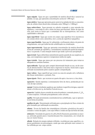 Vocabulário Básico de Recursos Naturais e Meio Ambiente




                         água salgada Água em que a quantidade de matéria dissolvida é sensível ao
                         paladar, ou seja, que apresenta concentrações acima de 1.000 mg/l.
                         água salobra Água que apresenta gosto sensível ao paladar devido as concentra-
                         ções de sólidos totais dissolvidos estimados entre 500mg/l e 1 000mg/l.
                         água subterrânea Água presente no subsolo ocupando a zona saturada dos
                         aqüíferos, e movendo-se sob o efeito da força gravitacional. Difere da água do
                         solo, pois nesta as forças que a comandam são as eletroquímicas, tais como
                         capilaridade e adsorção.
                         água superficial Água que ocorre em corpos cuja superfície livre encontra-se
                         em contato direto com a atmosfera, isto é, acima de superfície topográfica.
                         água superfundida Água que foi submetida a resfriamento abaixo do ponto de
                         congelamento, sem que tenha havido solidificação ou cristalização.
                         água supersaturada Água que apresenta concentrações de matéria dissolvida
                         acima de constante de equilíbrio, e normalmente causada pela queda da tempera-
                         tura e/ ou pressão. É uma situação instável que tende a provocar precipitação.
                         água termal Água subterrânea naturalmente quente quando da sua surgência, ou
                         seja, com temperatura superior à temperatura média da região.
                         água tratada Água que passa por um processo de tratamento para tornar-se
                         adequada ao consumo humano.
                         água utilizada Água que após cumprir determinada função ou uso, sai do siste-
                         ma de abastecimento e não torna mais a ingressar no mesmo. Inclui tanto a água
                         utilizada racionalmente pelos usuários quanto a desperdiçada.
                         água vadosa Água superficial que ocorre na zona de aeração sob a influência
                         das forças moleculares e, portanto, fixa.
                         águas-iguais Marés que ocorrem no quarto dia após a lua nova e a lua cheia.
                         aguaceiro Queda repentina e extremamente forte de chuva, produzida por nu-
                         vens do tipo cumulus.
                         aguapé Esteiras de plantas aquáticas que medram à superfície da água, especial-
                         mente a Eichhornia sp, da família Pontederiaceae.
                         aguarrás Líqüido oleoso extraído da resina do pinheiro, contendo pineno, C10H16
                         e outros terpenos. Utilizado principalmente como solvente.
                         agulha Elevação proeminente constituída de lava solidificada, e que se apresen-
                         ta em forma de pontão.
                         agulhas de gelo Denominação utilizada para a precipitação de finos cristais de
                         gelo formados por sublimação na atmosfera.
                         ailanto Árvore da família das simarubáceas (Ailanthus glandulosa) da qual é
                         extraído o verniz-do-japão, e em cujas folhas é criado um tipo de bicho-da-seda.
                         alabastro Variedade de gipsita (Ca2SO42H2O) finamente granulada ou maci-
                         ça, utilizada quando pura e translúcida para fins ornamentais, em virtude de
                         sua cor muito branca.
                         albedo Relação de energia radiante refletida e recebida por uma superfície, ex-
                         pressa geralmente em porcentagem, sendo que uma aplicação mais comum é a
                         luz refletida por um corpo celeste.
 