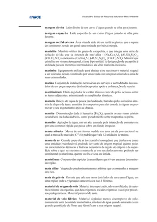 Vocabulário Básico de Recursos Naturais e Meio Ambiente




margem direita Lado direito de um curso d’água quando se olha para jusante.
margem esquerda Lado esquerdo de um curso d’água quando se olha para
jusante.
margem recifal externa Área situada atrás de um recife orgânico, que o separa
do continente, sendo em geral caracterizada por baixa energia.
marialita Membro sódico do grupo da escapolita, e que integra uma série de
solução sólida que se estende da marialita - (Na,Ca) 4Al 3 (Al,Si) 3Si 6O 24
(Cl,CO3,SO4) à meionita- (Ca,Na)4Al3 (Al,Si)3Si6O24 (Cl,CO3,SO4). Mineral que
cristaliza no sistema tetragonal, classe bipiramidal. A designação de escapolita é
utilizada para os membros intermediários da série mariolita-meionita.
marimba Equipamento utilizado para abaixar e/ou seccionar o material vegetal
a ser coletado, sendo constituído por uma corda com um peso amarrado a uma de
suas extremidades.
marina Conjunto de instalações necessárias aos serviços e comodidades dos usu-
ários de um pequeno porto, destinado a prestar apoio a embarcações de recreio.
maritimidade Efeito regulador de caráter térmico exercido pelos oceanos sobre
as terras adjacentes, minimizando as amplitudes térmicas.
marnéis Braços de lagoa de pouca profundidade, barradas pelos salineiros atra-
vés de diques de terra, munidos de comportas para dar entrada às águas ou pro-
mover o seu esgotamento após as chuvas.
martita Denominação dada à hematita (Fe2O3), quando ocorre como cristais
octaédricos ou dodecaédricos, como pseudomorfo sobre magnetita ou pirita.
marulho Agitação da água, em um rio, causada pela interação de correntes ou
por uma corrente rápida que passa sobre um fundo irregular.
massa atômica Massa de um átomo medida em uma escala convencional na
qual a massa do nuclídeo C12 é o padrão que vale 12 unidades de massa.
massa de ar Grande corpo de ar horizontal e homogêneo que desloca-se como
uma entidade reconhecível, podendo ser tanto de origem tropical quanto polar.
As características térmicas e hídricas dependem da região de origem e da super-
fície sobre a qual se encontra a massa de ar em seu deslocamento, podendo ser
continental ou marítima, quente ou fria e seca ou úmida.
mastofauna Conjunto das espécies de mamíferos que vivem em uma determina-
da região.
mata ciliar Vegetação predominantemente arbórea que acompanha a margem
dos rios.
mata de galeria Floresta que orla um ou os dois lados de um curso d’água, em
uma região onde a vegetação característica não é florestal.
material de origem do solo Material intemperizado, não consolidado, de natu-
reza mineral ou orgânica, que deu origem ou vai dar origem ao solum por proces-
sos pedogenéticos. Material parental do solo.
material de solo fíbrico Material orgânico menos decomposto do solo,
comumente com densidade muito baixa, alto teor de água quando saturado e com
grande quantidade de fibras que identificam a sua origem vegetal.
 