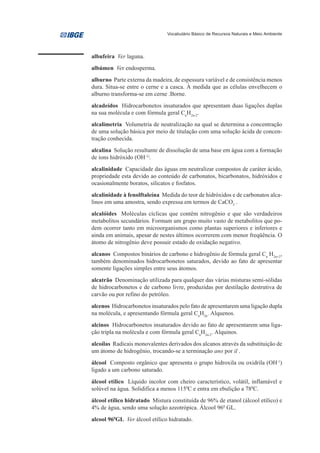 Vocabulário Básico de Recursos Naturais e Meio Ambiente




albufeira Ver laguna.
albúmen Ver endosperma.
alburno Parte externa da madeira, de espessura variável e de consistência menos
dura. Situa-se entre o cerne e a casca. À medida que as células envelhecem o
alburno transforma-se em cerne .Borne.
alcadeídos Hidrocarbonetos insaturados que apresentam duas ligações duplas
na sua molécula e com fórmula geral CnH2n-2.
alcalimetria Volumetria de neutralização na qual se determina a concentração
de uma solução básica por meio de titulação com uma solução ácida de concen-
tração conhecida.
alcalina Solução resultante de dissolução de uma base em água com a formação
de íons hidróxido (OH-1).
alcalinidade Capacidade das águas em neutralizar compostos de caráter ácido,
propriedade esta devido ao conteúdo de carbonatos, bicarbonatos, hidróxidos e
ocasionalmente boratos, silicatos e fosfatos.
alcalinidade à fenolftaleína Medida do teor de hidróxidos e de carbonatos alca-
linos em uma amostra, sendo expressa em termos de CaCO3 .
alcalóides Moléculas cíclicas que contêm nitrogênio e que são verdadeiros
metabolitos secundários. Formam um grupo muito vasto de metabolitos que po-
dem ocorrer tanto em microorganismos como plantas superiores e inferiores e
ainda em animais, apesar de nestes últimos ocorrerem com menor freqüência. O
átomo de nitrogênio deve possuir estado de oxidação negativo.
alcanos Compostos binários de carbono e hidrogênio de fórmula geral Cn H2n+2,
também denominados hidrocarbonetos saturados, devido ao fato de apresentar
somente ligações simples entre seus átomos.
alcatrão Denominação utilizada para qualquer das várias misturas semi-sólidas
de hidrocarbonetos e de carbono livre, produzidas por destilação destrutiva de
carvão ou por refino do petróleo.
alcenos Hidrocarbonetos insaturados pelo fato de apresentarem uma ligação dupla
na molécula, e apresentando fórmula geral CnH2n. Alquenos.
alcinos Hidrocarbonetos insaturados devido ao fato de apresentarem uma liga-
ção tripla na molécula e com fórmula geral CnH2n-2. Alquinos.
alcoílas Radicais monovalentes derivados dos alcanos através da substituição de
um átomo de hidrogênio, trocando-se a terminação ano por il .
álcool Composto orgânico que apresenta o grupo hidroxila ou oxidrila (OH-1)
ligado a um carbono saturado.
álcool etílico Líquido incolor com cheiro característico, volátil, inflamável e
solúvel na água. Solidifica a menos 1150C e entra em ebulição a 780C.
álcool etílico hidratado Mistura constituída de 96% de etanol (álcool etílico) e
4% de água, sendo uma solução azeotrópica. Álcool 960 GL.
alcool 960GL Ver álcool etílico hidratado.
 