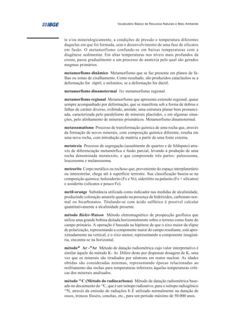 Vocabulário Básico de Recursos Naturais e Meio Ambiente




te e/ou mineralogicamente, a condições de pressão e temperatura diferentes
daquelas em que foi formada, sem o desenvolvimento de uma fase de silicatos
em fusão. O metamorfismo confunde-se em baixas temperaturas com a
diagênese sedimentar. Em altas temperaturas nos níveis mais profundos da
crosta, passa gradualmente a um processo de anatexia pelo qual são gerados
magmas primários.
metamorfismo dinâmico Metamorfismo que se faz presente em planos de fa-
lhas ou zonas de cisalhamento. Como resultado, são produzidos cataclasitos se a
deformação for rúptil, e milonitos, se a deformação for dúctil.
metamorfismo dinamotermal Ver metamorfismo regional.
metamorfismo regional Metamorfismo que apresenta extensão regional, quase
sempre acompanhado por deformação, que se manifesta sob a forma de dobras e
falhas de caráter diverso, exibindo, amiúde, uma estrutura planar bem pronunci-
ada, caracterizada pelo paralelismo de minerais placóides, e em algumas situa-
ções, pelo alinhamento de minerais prismáticos. Metamorfismo dinamotermal.
metassomatismo Processo de transformação química de uma rocha que, através
da formação de novos minerais, com composição química diferente, resulta em
uma nova rocha, com introdução de matéria a partir de uma fonte externa.
metatexia Processo de segregação (usualmente de quartzo e de feldspato) atra-
vés de diferenciação metamórfica e fusão parcial, levando à produção de uma
rocha denominada metatexito, e que compreende três partes: paleossoma,
leucossoma e melanossoma.
meteorito Corpo metálico ou rochoso que, proveniente do espaço interplanetário
ou interestrelar, chega até à superfície terrestre. Sua classificação baseia-se na
composição química: holosiderito (Fe e Ni), siderólito ou palasito (Fe + silicatos)
e assiderito (silicatos e pouco Fe).
metil-orange Substância utilizada como indicador nas medidas de alcalinidade,
produzindo coloração amarela quando na presença de hidróxidos, carbonato nor-
mal ou bicarbonatos. Titulando-se com ácido sulfúrico é possível calcular
quantitativamente a alcalinidade presente.
método Bieler-Watson Método eletromagnético de prospecção geofísica que
utiliza uma grande bobina deitada horizontalmente sobre o terreno como fonte do
campo primário. A operação é baseada na hipótese de que o eixo maior da elipse
de polarização, representando a componente maior do campo resultante, está apro-
ximadamente na vertical, e o eixo menor, representando a componente imaginá-
ria, encontra-se na horizontal.
método40 Ar -39Ar Método de datação radiométrica cujo valor interpretativo é
similar àquele do método K- Ar. Difere deste por dispensar dosagem de K, uma
vez que os minerais são irradiados por nêutrons em reator nuclear. As idades
obtidas são consideradas mínimas, representando épocas relacionadas ao
resfriamento das rochas para temperaturas inferiores àquelas temperaturas críti-
cas dos minerais analisados.
método 14 C (Método do radiocarbono) Método de datação radiométrica base-
ado no decaimento do 14C, que é um isótopo radioativo, para o isótopo radiogênico
14
   N, através da emissão de radiações b-.É utilizado normalmente na datação de
ossos, troncos fósseis, conchas, etc., para um período máximo de 50.000 anos.
 