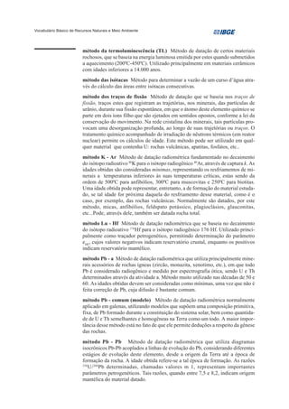 Vocabulário Básico de Recursos Naturais e Meio Ambiente




                         método da termoluminescência (TL) Método de datação de certos materiais
                         rochosos, que se baseia na energia luminosa emitida por estes quando submetidos
                         a aquecimento (2000C-4500C). Utilizado principalmente em materiais cerâmicos
                         com idades inferiores a 14.000 anos.
                         método das isótacas Método para determinar a vazão de um curso d’água atra-
                         vés do cálculo das áreas entre isótacas consecutivas.
                         método dos traços de fissão Método de datação que se baseia nos traços de
                         fissão, traços estes que registram as trajetórias, nos minerais, das partículas de
                         urânio, durante sua fissão espontânea, em que o átomo deste elemento químico se
                         parte em dois íons filho que são ejetados em sentidos opostos, conforme a lei da
                         conservação do movimento. Na rede cristalina dos minerais, tais partículas pro-
                         vocam uma desorganização profunda, ao longo de suas trajetórias ou traços. O
                         tratamento químico acompanhado de irradiação de nêutrons térmicos (em reator
                         nuclear) permite os cálculos de idade. Este método pode ser utilizado em qual-
                         quer material que contenha U: rochas vulcânicas, apatitas, fosfatos, etc..
                         método K - Ar Método de datação radiométrica fundamentado no decaimento
                         do isótopo radioativo 40K para o isótopo radiogênico 40Ar, através de captura k. As
                         idades obtidas são consideradas mínimas, representando os resfriamentos de mi-
                         nerais a temperaturas inferiores às suas temperaturas críticas, estas sendo da
                         ordem de 5000C para anfibólios, 3000C para muscovitas e 2500C para biotitas.
                         Uma idade obtida pode representar, entretanto, a de formação do material estuda-
                         do, se tal idade for próxima daquela do resfriamento desse material, como é o
                         caso, por exemplo, das rochas vulcânicas. Normalmente são datados, por este
                         método, micas, anfibólios, feldspato potássico, plagioclásios, glauconitas,
                         etc...Pode, através dele, também ser datada rocha total.
                         método Lu - Hf Método de datação radiométrica que se baseia no decaimento
                         do isótopo radioativo 176Hf para o isótopo radiogênico 176 Hf. Utilizado princi-
                         palmente como traçador petrogenético, permitindo determinação do parâmetro
                         eHF, cujos valores negativos indicam reservatório crustal, enquanto os positivos
                         indicam reservatório mantélico.
                         método Pb - a Método de datação radiométrica que utiliza principalmente mine-
                         rais acessórios de rochas ígneas (zircão, monazita, xenotimo, etc.), em que todo
                         Pb é considerado radiogênico e medido por espectrografia ótica, sendo U e Th
                         determinados através da atividade a. Método muito utilizado nas décadas de 50 e
                         60. As idades obtidas devem ser consideradas como mínimas, uma vez que não é
                         feita correção de Pb, cuja difusão é bastante comum.
                         método Pb - comum (modelo) Método de datação radiométrica normalmente
                         aplicado em galenas, utilizando modelos que supõem uma composição primitiva,
                         fixa, de Pb formado durante a constituição do sistema solar, bem como quantida-
                         de de U e Th semelhantes e homogêneas na Terra como um todo. A maior impor-
                         tância desse método está no fato de que ele permite deduções a respeito da gênese
                         das rochas.
                         método Pb - Pb Método de datação radiométrica que utiliza diagramas
                         isocrônicos Pb-Pb acoplados a linhas de evolução do Pb, considerando diferentes
                         estágios de evolução deste elemento, desde a origem da Terra até a época de
                         formação da rocha. A idade obtida refere-se a tal época de formação. As razões
                         238
                             U/ 204Pb determinadas, chamadas valores m 1, representam importantes
                         parâmetros petrogenéticos. Tais razões, quando entre 7,5 e 8,2, indicam origem
                         mantélica do material datado.
 
