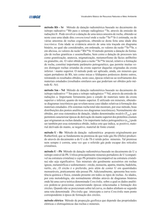 Vocabulário Básico de Recursos Naturais e Meio Ambiente




método Rb - Sr Método de datação radiométrica baseado no decaimento do
isótopo radioativo 87Rb para o isótopo radiogênico 87Sr, através da emissão de
radiações b-. Pode envolver a datação de uma única amostra de rocha, obtendo-se
neste caso uma idade dita convencional onde a razão 87Sr/86 Sr é estimada, ou de
várias amostras de rochas cogenéticas, obtendo-se desta feita uma idade dita
isocrônica. Esta idade se evidencia através de uma reta traçada em diagrama
binário, no qual são considerados, em ordenada, os valores da razão 87Sr/86Sr, e
em abcissa, os valores da razão 87Rb/86Sr. O método permite a datação da forma-
ção de rochas graníticas e assemelhadas, bem como a datação de processos tais
como granitização, anatexia, migmatização, metamorfismo da fácies anfibolito
ou granulito, etc. O valor obtido para a razão 87Sr/86Sr inicial, relativo a formação
de rocha, constitui importante parâmetro petrogenético, que permite muitas ve-
zes distinguir rochas oriundas da crosta superior daquelas originadas da crosta
inferior / manto superior. O método pode ser aplicado, ainda, em minerais que
sejam portadores de Rb, tais como micas e feldspatos potássicos dentre outros,
retratando os resultados obtidos, neste caso, épocas relativas ao resfriamento dos
materiais estudados (resultados similares aos que poderiam ser obtidos pelo mé-
todo K- Ar).
método Sm - Nd Método de datação radiométrica baseado no decaimento do
isótopo radioativo 147 Sm para o isótopo radiogênico 143 Nd, através da emissão de
radiações a. Importante ferramenta para o estudo de materiais tanto da crosta
superior e inferior, quanto do manto superior. É utilizado em minerais, obtendo-
se diagramas isocrônicos que revelam nesse caso idades relativas à formação dos
materiais estudados. (Os sistemas rocha total não mostram, por esse método, boas
distribuições dos pontos analíticos nos diagramas isocrônicos). Normalmente são
obtidas, por essa sistemática de datação, idades denominadas modelo (TDM), que
permitem caracterizar épocas de derivação do manto superior dos protolitos crustais
que originaram as rochas datadas. Um importante índice petrogenético (eND) pode
ser também por essa sistemática obtido, índice este que indica, se positivo, mate-
rial derivado do manto, se negativo, material de fonte crustal.
método U - He Método de datação radiométrica proposto originalmente por
Rutherford, que se fundamenta na premissa de que todo gás He (Hélio) produzi-
do através do decaimento a do U e do Th é retido pelos minerais. Tal premissa
nem sempre é correta, uma vez que o referido gás pode escapar dos retículos
cristalinos.
método U - Pb Método de datação radiométrica baseado no decaimento do U a
isótopo estável de Pb. Utiliza principalmente minerais portadores de U (compatí-
vel na estrutura cristalina) e cujo Pb primário (incompatível na estrutura cristali-
na) não seja significativo. Tais minerais são geralmente acessórios em rochas
ígneas, metamórficas e sedimentares - zircão, monazita, apatita, titanita, badeleíta,
rutilo, etc...O zircão é o preferido, pois além de conter U em quantidades
mensuráveis, praticamente não possui Pb. Adicionalmente, apresenta boa resis-
tência química e física, estando presente em todos os tipos de rochas. As idades,
por esta metodologia, são normalmente obtidas através de diagramas binários
onde há uma curva teórica denominada Concórdia, sobre a qual os dados analíti-
cos podem-se posicionar, caracterizando épocas relacionadas à formação dos
zircões. Quando não se posicionam sobre tal curva, os dados alinham-se segundo
uma reta denominada Discórdia que intercepta a curva Concórdia num ponto
correspondente à época de formação dos zircões.
método elétrico Método de propecção geofísica que depende das propriedades
elétricas e eletroquímicas das rochas e minerais.
 