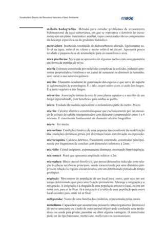 Vocabulário Básico de Recursos Naturais e Meio Ambiente




                         método hodográfico Método para estudar problemas de escoamento
                         bidimensional da água subterrânea, em que se representa o domínio do escoa-
                         mento em um plano matemático auxiliar, cujas coordenadas são as componentes
                         da descarga específica ou do gradiente hidráulico.
                         metoxicloro Inseticida constituído de hidrocarboneto clorado, ligeiramente so-
                         lúvel na água, solúvel no xileno e muito solúvel no álcool. Apresenta pouca
                         toxidade e pequena taxa de acumulação para os mamíferos e aves.
                         mica pisciforme Mica que se apresenta em algumas rochas com uma geometria
                         em forma de espinha de peixe.
                         micela Estrutura constituída por moléculas complexas de colóides, podendo apre-
                         sentar propriedades cristalinas e ser capaz de aumentar ou diminuir de tamanho,
                         sem variar a sua natureza química.
                         micélio Filamento resultante de germinação dos esporos e que serve de suporte
                         às aglomerações de esporângios. É o talo, ou por assim dizer, o caule dos fungos.
                         É a parte vegetativa dos fungos.
                         micorriza Associação íntima da raiz de uma planta superior e o micélio de um
                         fungo especializado, com benefícios para ambas as partes.
                         micra Unidade de medida equivalente a milionésima parte do metro. Micro.
                         micrito Calcário afanítico constituído quase que exclusivamente por um mosai-
                         co de cristais de calcita interpenetrados com diâmetro compreendido entre 1 e 4
                         mícrons. É constituinte fundamental do chamado calcário litográfico.
                         micro. Ver micra.
                         microclima Condição climática de uma pequena área resultante da modificação
                         das condições climáticas gerais, por diferenças locais em elevação ou exposição.
                         microcoquina Calcário detrítico, fracamente cimentado, constituído principal-
                         mente por fragmentos de conchas com dimensões inferiores a 2mm.
                         micrólito Cristal incipiente, extremamente diminuto, mostrando birrefringência.
                         micromaré Maré que apresenta amplitude inferior a 2m.
                         microplaca Bloco crustal-litosférico, que possui dimensões reduzidas com rela-
                         ção às placas tectônicas principais, sendo caracterizada por uma dinâmica pró-
                         pria em relação às regiões circunvizinhas, em um determinado período de tempo
                         geológico.
                         migração Movimento de população de um local para outro, quer seja por um
                         tempo determinado quer para uma fixação permanente. Abrange a imigração e a
                         emigração. A imigração é a chegada de uma população em novo local, ou em um
                         novo país, para aí se fixar. Já a emigração é a saída de uma população para outro
                         local ou outro país, onde irá se fixar
                         milleporidae Nome de uma família dos cnidários, representada pelos corais.
                         mimetismo Capacidade que assumem ou possuem certos organismos (mímicos)
                         de imitar uma parte ou o todo de outro animal objetivando confundir seus preda-
                         dores ou ainda para predar, parasitar ou obter alguma vantagem. O mimetismo
                         pode ser do tipo batesiano, mertesiano, mulleriano ou wasmanniano.
 