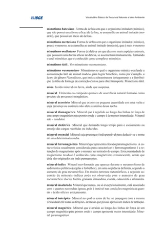 Vocabulário Básico de Recursos Naturais e Meio Ambiente




mimetismo batesiano Forma de defesa em que o organismo imitador (mímico),
que não possui uma forma eficaz de defesa, se assemelha ao animal imitado (mo-
delo), que possui um meio de defesa.
mimetismo mertesiano Forma de defesa em que o organismo imitador (mímico),
pouco venenoso, se assemelha ao animal imitado (modelo), que é mais venenoso
mimetismo mulleriano Forma de defesa em que duas ou mais espécies animais,
que possuem uma forma eficaz de defesa, se assemelham mutuamente, formando
o anel mimético, que é conhecido como complexo mimético.
mimetismo tátil.. Ver mimetismo wasmanniano.
mimetismo wasmanniano Mimetismo no qual o organismo mímico confunde a
comunicação tátil do animal modelo, para lograr benefício, como por exemplo, o
ácaro do gênero Planodiscus, que imita a ultraestrutura do tegumento e a distribui-
ção da tíbia da formiga de correição Eciton para obter transporte. Mimetismo tátil.
mina Jazida mineral em lavra, ainda que suspensa.
mineral Elemento ou composto químico de ocorrência natural formado como
produto de processos inorgânicos.
mineral acessório Mineral que ocorre em pequena quantidade em uma rocha e
cuja presença ou ausência não afeta a análise dessa rocha.
mineral diamagnético Mineral que é repelido ao longo das linhas de força de
um campo magnético para pontos onde o campo é de menor intensidade. Mineral
não - condutor.
mineral dielétrico Mineral que demanda longo tempo para o escoamento ou
arranjo das cargas recebidas ou induzidas.
mineral essencial Mineral cuja presença é indispensável para deduzir-se o nome
de uma determinada rocha.
mineral ferromagnético Mineral que apresenta elevado paramagnetismo. A ca-
racterística usualmente considerada para caracterizar o ferromagnetismo é a re-
tenção do magnetismo após o mineral ser retirado do campo. Esta propriedade de
magnetismo residual é conhecida como magnetismo remanescente, sendo que
dela são originados os ímãs permanentes.
mineral-índice Mineral neo-formado que aparece durante o metamorfismo de
sedimentos pelíticos (argilas e folhelhos), em uma seqüência definida, segundo o
aumento do grau metamórfico. Em muitos terrenos metamórficos, a seguinte su-
cessão de minerais-índices pode ser observada com o aumento do grau
metamórfico: clorita, biotita, granada, almandina, cianita, estaurolita e silimanita.
mineral insaturado Mineral que nunca, ou só excepcionalmente, está associado
com o quartzo nas rochas ígneas, pois é instável nas condições magmáticas quan-
do o ácido silícico está presente.
mineral isotrópico Mineral no qual os raios de luz se propagam com a mesma
velocidade em todas as direções, de modo que possui apenas um índice de refração.
mineral magnético Mineral que é atraído ao longo das linhas de força de um
campo magnético para pontos onde o campo apresenta maior intensidade. Mine-
ral paramagnético
 
