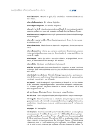 Vocabulário Básico de Recursos Naturais e Meio Ambiente




                         mineral-minério Mineral do qual pode ser extraído economicamente um ou
                         mais metais.
                         mineral não-condutor Ver mineral dielétrico.
                         mineral paramagnético Ver mineral magnético.
                         mineral reversível Mineral que apresenta instabilidade de comportamento, agindo
                         ora como condutor, ora como não-condutor, em função da polaridade do eletrodo.
                         mineral reversível negativo Mineral que aparentemente desenvolve apenas carga
                         induzida negativa.
                         mineral reversível positivo Mineral que aparentemente desenvolve apenas car-
                         ga induzida positiva.
                         mineral saturado Mineral que se desenvolve na presença de um excesso de
                         sílica.
                         mineral sinantético Mineral que ocorre no contato entre dois minerais, sendo as
                         bordas que circundam estes minerais, denominadas de bordas quelifíticas, ou
                         coroas de reação.
                         mineralogia Ciência que estuda o modo de formação, as propriedades, a ocor-
                         rência, as transformações e a utilização dos minerais.
                         mineralóide Substância amorfa de ocorrência natural.
                         minério Agregado natural de mineral-minério e ganga que, no atual estágio da
                         tecnologia, pode ser normalmente utilizado para a extração econômica de um ou
                         mais metais.
                         minério de ferro pelotizado Material obtido por aglomeração e queima do mi-
                         nério de ferro, com o objetivo de lhe conferir características de granulometria e
                         resistência compatíveis à sua utilização.
                         miriápodes Classe de artrópodes cuja denominação provém do elevado número
                         de pés, mostrando corpo alongado e fino, dividido em duas partes: cabeça e tron-
                         co. A cabeça apresenta um par de antenas e os somitos, do tronco, um ou dois
                         pares de pernas cada um.
                         mirmecobromo Planta que fornece alimentação para as formigas.
                         mirmecófita Planta que possui adaptações que permitem o abrigo das formigas.
                         mirmequita Intercrescimento que se caracteriza pela presença de massas de
                         quartzo diminutas, sob a forma de vermes ou dedos inclusos no plagioclásio sódico,
                         usualmente o oligoclásio, em zonas de contato entre este mineral e o feldspato
                         alcalino.
                         mispíquel Ver arsenopirita
                         mississipiano Também conhecido como Carbonífero Inferior, teve duração de
                         aproximadamente 35 milhões de anos, entre 355 e 320 milhões de anos, compre-
                         endendo os andares Tournaisiano, Viseano e Serpukhoviano. Sua denominação é
                         devida ao americano Alexander Winchell, em 1869, ao se referir aos estratos mais
                         baixos presentes no curso superior do Rio Mississipi. Durante o Mississipiano a
                         vida animal, tanto os vertebrados como os invertebrados, consolidaram sua posi-
                         ção no meio terrestre, o mesmo que as plantas o fizeram durante o Devoniano. Os
 