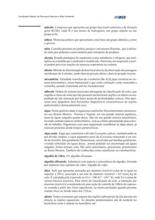 Vocabulário Básico de Recursos Naturais e Meio Ambiente




                         aldeído Composto que apresenta um grupo funcional carbonila e de fórmula
                         geral RCHO, onde R é um átomo de hidrogênio, um grupo alquila ou um
                         grupo arila.
                         aldose Monossacarídeos que apresentam como base um grupo aldeídico, como
                         a glicose.
                         aléia Caminho presente em jardins, parques e até mesmo florestas, que é utiliza-
                         do tanto por pedestres como também para transporte de produtos.
                         alergia Reação patológica do organismo a uma substância, o alérgeno, que mul-
                         tiplica-se a medida que o ambiente é modificado. Partículas em suspensão e poei-
                         ra podem provocar reações de natureza respiratória ou cutânea.
                         aléssio Método de determinação da hora local através da observação das passagens
                         meridionais de 4 estrelas, sendo duas na posição direta e duas na posição inversa.
                         alexandrita Variedade cromífera do crisoberilo (Be Al2O4)que cristaliza no sis-
                         tema ortorrômbico, classe bipiramidal e que exibe coloração verde-esmeralda a
                         vermelha, quando examinada sob luz incandescente.
                         alfissolo Ordem do sistema americano abrangente de classificação de solos, que
                         engloba a classe de solos que não possuem um horizonte argílico ou nátrico acom-
                         panhado de alta saturação por bases acima de profundidades críticas. Não apre-
                         senta nem epipedron nem horizontes diagnósticos característicos de regime
                         pedoclimático demasiadamente seco.
                         algas Nome genérico dado a organismos autótrofos fotossintetizantes pertencen-
                         tes aos Reinos Monera. Protista e Vegetal, em sua grande maioria aquáticos,
                         tanto de águas salgadas quanto doces. São em sua grande maioria unicelulares,
                         havendo contudo espécies multicelulares, com as células apresentando pouca divi-
                         são de trabalho. Organismos com uma organização semelhante às algas atuais, já
                         estavam presentes desde tempos proterozóicos.
                         algas azuis Algas que constituem a divisão Cyanophycophyta, multiplicando-se
                         por divisão simples, e cujos pigmentos azuis da ficocianina mascaram a cor ver-
                         de da clorofila. São geralmente filamentosas, envolvidas por bainhas gelatinosas,
                         vivendo sobretudo em águas doces, porém podendo ser encontradas em águas
                         salgadas, fontes termais, solo. São seres unicelulares, procariotas, pertencentes
                         ao Reino Monera. Também são conhecidas como cianofíceas ou cianobactérias.
                         algodão de vidro. Ver algodão silicatado.
                         algodão silicatado Substância com aspecto e consistência de algodão, formada
                         por inúmeros fios capilares de vidro. Algodão de vidro.
                         álico Solo que apresenta saturação por alumínio trocável (valor de m igual ou
                         superior a 50%), associada a um teor de alumínio extraível > 0,5 cmolc/kg de
                         solo. É calculada pela expressão m (%) = 100 Al3+ / (Al3+ S), onde S é a soma de
                         cátions básicos trocáveis. Para efeito de classificação do solo, a saturação por
                         alumínio trocável é considerada em uma seção de controle de 100cm de espessu-
                         ra, contada a partir dos 25cm superficiais, ou menos profunda, quando presente
                         contato lítico ou litóide antes dos 125cm.
                         alísios Ventos constantes que sopram das regiões subtropicais de alta pressão em
                         direção as regiões equatoriais. As direções predominantes são de nordeste no
                         hemisfério norte e sudeste no hemisfério sul.
 