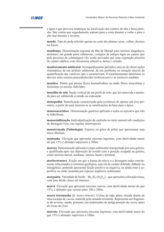 Vocabulário Básico de Recursos Naturais e Meio Ambiente




e água o que provoca mudanças na localização dos centros de alta e baixa pres-
são. São ventos que seguidamente sopram para a costa durante o verão e para o
alto mar durante o inverno.
monda Tipo de poda referido apenas ao corte das plantas secas, velhas, doentes
ou fracas.
mondongo Denominação regional da Ilha de Marajó para terrenos alagadiços,
atolentos, em grande parte submersos, vestígios de antigos lagos ou canais, que
pelo processo de colmatagem vão sendo povoados por uma vegetação pioneira
de caráter edáfico, com fisionomia arbustiva, densa e cerrada.
monitoramento ambiental Acompanhamento periódico através de observações
sistemáticas de um atributo ambiental, de um problema ou situação através da
quantificação das variáveis que o caracterizam. O monitoramento determina os
desvios entre normas preestabelecidas (referenciais) e as variáveis medidas.
monóica Planta que possui flores hermafroditas ou então flores masculinas e
femininas no mesmo indivíduo.
monólito de solo Seção vertical de um perfil de solo, que foi removida e monta-
da para ser submetida a estudo ou exposição
monopodial Ramificação caracterizada pela existência de apenas um eixo pri-
mário, a partir do qual inserem-se as ramificações da base para o ápice.
monossacarídeos Denominação genérica aplicada a todos as açúcares que não
se hidrolisam.
monossialitização Individualização da caulinita no meio natural sob condições
de drenagem livre, nas regiões intertropicais
monotremado (Palinologia) Esporos ou grãos de pólen que apresentam uma
única abertura.
montanha Elevação que apresenta encostas íngremes, com declividade maior
do que 15% e altitudes superiores a 300m.
morena Denominação aplicada à carga sedimentar transportada por uma geleira,
e qualificada após sua deposição de acordo com a posição ocupada na geleira,
como morena lateral, mediana, interna, basal e terminal.
morfoestrutura Feição em que a forma de relevo e a drenagem estão estreita-
mente relacionados à estrutura geológica, seja ela de caráter dobrado, falhado ou
lineagênico, podendo apresentar feição positiva ou negativa, ou ainda estar à su-
perfície ou então inumada por espessa seqüência sedimentar.
morganita Variedade de berilo – Be3Al2 (Si6018) – que apresenta coloração rósea,
com tons desde claros até intensos.
morro Elevação que apresenta encostas suaves, com declividade menor do que
15%, e altitudes que variam entre 100 e 300m.
morro testemunho (fr. buttes-témoin) Colina de topo plano situada diante de
uma escarpa de cuesta, mantida pela camada resistente. Representa um fragmen-
to do reverso, sendo, portanto, um testemunho da antiga posição da cuesta antes
do recuo do front.
morrote Elevação que apresenta encostas íngremes, com declividade maior do
que 15% e altitudes superiores a 100m.
 