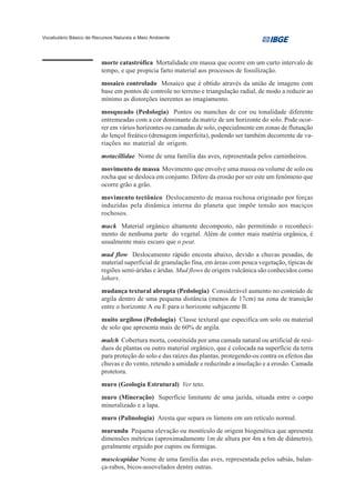 Vocabulário Básico de Recursos Naturais e Meio Ambiente




                         morte catastrófica Mortalidade em massa que ocorre em um curto intervalo de
                         tempo, e que propicia farto material aos processos de fossilização.
                         mosaico controlado Mosaico que é obtido através da união de imagens com
                         base em pontos de controle no terreno e triangulação radial, de modo a reduzir ao
                         mínimo as distorções inerentes ao imagiamento.
                         mosqueado (Pedologia) Pontos ou manchas de cor ou tonalidade diferente
                         entremeadas com a cor dominante da matriz de um horizonte do solo. Pode ocor-
                         rer em vários horizontes ou camadas de solo, especialmente em zonas de flutuação
                         do lençol freático (drenagem imperfeita), podendo ser também decorrente de va-
                         riações no material de origem.
                         motacillidae Nome de uma família das aves, representada pelos caminheiros.
                         movimento de massa Movimento que envolve uma massa ou volume de solo ou
                         rocha que se desloca em conjunto. Difere da erosão por ser este um fenômeno que
                         ocorre grão a grão.
                         movimento tectônico Deslocamento de massa rochosa originado por forças
                         induzidas pela dinâmica interna do planeta que impõe tensão aos maciços
                         rochosos.
                         muck Material orgânico altamente decomposto, não permitindo o reconheci-
                         mento de nenhuma parte do vegetal. Além de conter mais matéria orgânica, é
                         usualmente mais escuro que o peat.
                         mud flow Deslocamento rápido encosta abaixo, devido a chuvas pesadas, de
                         material superficial de granulação fina, em áreas com pouca vegetação, típicas de
                         regiões semi-áridas e áridas. Mud flows de origem vulcânica são conhecidos como
                         lahars.
                         mudança textural abrupta (Pedologia) Considerável aumento no conteúdo de
                         argila dentro de uma pequena distância (menos de 17cm) na zona de transição
                         entre o horizonte A ou E para o horizonte subjacente B.
                         muito argiloso (Pedologia) Classe textural que especifica um solo ou material
                         de solo que apresenta mais de 60% de argila.
                         mulch Cobertura morta, constituída por uma camada natural ou artificial de resí-
                         duos de plantas ou outro material orgânico, que é colocada na superfície da terra
                         para proteção do solo e das raízes das plantas, protegendo-os contra os efeitos das
                         chuvas e do vento, retendo a umidade e reduzindo a insolação e a erosão. Camada
                         protetora.
                         muro (Geologia Estrutural) Ver teto.
                         muro (Mineração) Superfície limitante de uma jazida, situada entre o corpo
                         mineralizado e a lapa.
                         muro (Palinologia) Aresta que separa os lúmens em um retículo normal.
                         murundu Pequena elevação ou montículo de origem biogenética que apresenta
                         dimensões métricas (aproximadamente 1m de altura por 4m a 6m de diâmetro),
                         geralmente erguido por cupins ou formigas.
                         muscicapidae Nome de uma família das aves, representada pelos sabiás, balan-
                         ça-rabos, bicos-assovelados dentre outras.
 