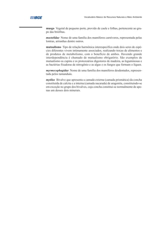 Vocabulário Básico de Recursos Naturais e Meio Ambiente




musgo Vegetal de pequeno porte, provido de caule e folhas, pertencente ao gru-
po das briófitas.
mustelidae Nome de uma família dos mamíferos carnívoros, representada pelas
lontras, ariranhas dentre outros.
mutualismo Tipo de relação harmônica interespecífica onde dois seres de espé-
cies diferentes vivem intimamente associados, realizando trocas de alimentos e
de produtos de metabolismo, com o benefício de ambos. Havendo grande
interdependência é chamado de mutualismo obrigatório. São exemplos de
mutualismo os cupins e os protozoários digestores de madeira, as leguminosas e
as bactérias fixadoras de nitrogênio e as algas e os fungos que formam o líquen.
myrmecophagidae Nome de uma família dos mamíferos desdentados, represen-
tada pelos tamanduás.
mytilus Bivalve que apresenta a camada externa (camada prismática) da concha
constituída de calcita e a interna (camada nacarada) de aragonita, constituindo-se
em exceção no grupo dos bivalves, cuja concha constitui-se normalmente de ape-
nas um desses dois minerais.
 