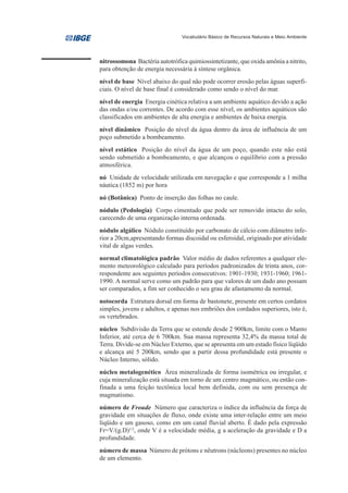 Vocabulário Básico de Recursos Naturais e Meio Ambiente




nitrossomona Bactéria autotrófica quimiossintetizante, que oxida amônia a nitrito,
para obtenção de energia necessária à síntese orgânica.
nível de base Nível abaixo do qual não pode ocorrer erosão pelas águas superfi-
ciais. O nível de base final é considerado como sendo o nível do mar.
nível de energia Energia cinética relativa a um ambiente aquático devido a ação
das ondas e/ou correntes. De acordo com esse nível, os ambientes aquáticos são
classificados em ambientes de alta energia e ambientes de baixa energia.
nível dinâmico Posição do nível da água dentro da área de influência de um
poço submetido a bombeamento.
nível estático Posição do nível da água de um poço, quando este não está
sendo submetido a bombeamento, e que alcançou o equilíbrio com a pressão
atmosférica.
nó Unidade de velocidade utilizada em navegação e que corresponde a 1 milha
náutica (1852 m) por hora
nó (Botânica) Ponto de inserção das folhas no caule.
nódulo (Pedologia) Corpo cimentado que pode ser removido intacto do solo,
carecendo de uma organização interna ordenada.
nódulo algálico Nódulo constituído por carbonato de cálcio com diâmetro infe-
rior a 20cm,apresentando formas discoidal ou esferoidal, originado por atividade
vital de algas verdes.
normal climatológica padrão Valor médio de dados referentes a qualquer ele-
mento meteorológico calculado para períodos padronizados de trinta anos, cor-
respondente aos seguintes períodos consecutivos: 1901-1930; 1931-1960; 1961-
1990. A normal serve como um padrão para que valores de um dado ano possam
ser comparados, a fim ser conhecido o seu grau de afastamento da normal.
notocorda Estrutura dorsal em forma de bastonete, presente em certos cordatos
simples, jovens e adultos, e apenas nos embriões dos cordados superiores, isto é,
os vertebrados.
núcleo Subdivisão da Terra que se estende desde 2 900km, limite com o Manto
Inferior, até cerca de 6 700km. Sua massa representa 32,4% da massa total de
Terra. Divide-se em Núcleo Externo, que se apresenta em um estado físico líqüido
e alcança até 5 200km, sendo que a partir dessa profundidade está presente o
Núcleo Interno, sólido.
núcleo metalogenético Área mineralizada de forma isométrica ou irregular, e
cuja mineralização está situada em torno de um centro magmático, ou então con-
finada a uma feição tectônica local bem definida, com ou sem presença de
magmatismo.
número de Froude Número que caracteriza o índice da influência da força de
gravidade em situações de fluxo, onde existe uma inter-relação entre um meio
líqüido e um gasoso, como em um canal fluvial aberto. É dado pela expressão
Fr=V/(g.D)1/2, onde V é a velocidade média, g a aceleração da gravidade e D a
profundidade.
número de massa Número de prótons e nêutrons (núcleons) presentes no núcleo
de um elemento.
 