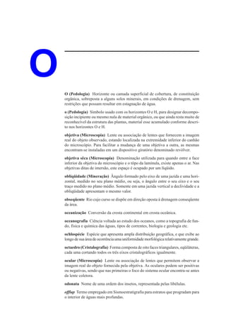 O   O (Pedologia) Horizonte ou camada superficial de cobertura, de constituição
    orgânica, sobreposta a alguns solos minerais, em condições de drenagem, sem
    restrições que possam resultar em estagnação de água.
    o (Pedologia) Símbolo usado com os horizontes O e H, para designar decompo-
    sição incipiente ou mesmo nula de material orgânico, ou que ainda resta muito de
    reconhecível da estrutura das plantas, material esse acumulado conforme descri-
    to nos horizontes O e H.
    objetiva (Microscopia) Lente ou associação de lentes que fornecem a imagem
    real do objeto observado, estando localizada na extremidade inferior do canhão
    do microscópio. Para facilitar a mudança de uma objetiva a outra, as mesmas
    encontram-se instaladas em um dispositivo giratório denominado revólver.
    objetiva sêca (Microscopia) Denominação utilizada para quando entre a face
    inferior da objetiva do microscópio e o tôpo da lamínula, existe apenas o ar. Nas
    objetivas ditas de imersão, este espaço é ocupado por um líqüido.
    obliqüidade (Mineração) Ângulo formado pelo eixo de uma jazida e uma hori-
    zontal, medido no seu plano médio, ou seja, o ângulo entre o seu eixo e o seu
    traço medido no plano médio. Somente em uma jazida vertical a declividade e a
    obliqüidade apresentam o mesmo valor.
    obseqüente Rio cujo curso se dispõe em direção oposta à drenagem conseqüente
    da área.
    oceanização Conversão da crosta continental em crosta oceânica.
    oceanografia Ciência voltada ao estudo dos oceanos, como a topografia de fun-
    do, física e química das águas, tipos de correntes, biologia e geologia etc.
    ochlospécie Espécie que apresenta ampla distribuição geográfica, e que exibe ao
    longo de sua área de ocorrência uma uniformidade morfológica relativamente grande.
    octaedro (Cristalografia) Forma composta de oito faces triangulares, eqüiláteras,
    cada uma cortando todos os três eixos cristalográficos igualmente.
    ocular (Microscopia) Lente ou associação de lentes que permitem observar a
    imagem real do objeto fornecida pela objetiva. As oculares podem ser positivas
    ou negativas, sendo que nas primeiras o foco do sistema ocular encontra-se antes
    da lente coletora.
    odonata Nome de uma ordem dos insetos, representada pelas libélulas.
    offlap Termo empregado em Sismoestratigrafia para estratos que progradam para
    o interior de águas mais profundas.
 