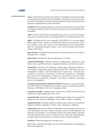 Vocabulário Básico de Recursos Naturais e Meio Ambiente




onlap Termo utilizado quando uma seqüência estratigráfica de base discordante
termina progressivamente contra uma superfície inicialmente inclinada, ou quan-
do estratos inicialmente inclinados terminam progressivamente up dip contra uma
superfície originalmente de grande inclinação.
ontogênese Denominação aplicada ao estudo do ciclo de vida de um organismo.
A ontogênese estuda o desenvolvimento do indivíduo, da fase embrionária até a
maturidade.
oólito Corpo de forma esférica ou subesférica, que cresceu a partir de um núcleo,
que pode ser um grão mineral ou um fragmento fóssil, com diâmetro de até 2mm.
opala Variedade de sílica com composição SiO2.nH2O,isto é, com uma quanti-
dade de água variável, amorfa, e coloração muito diversa, como amarelo, verme-
lho, castanho, verde, cinza, branca e azul. Dependendo de suas características
pode ser considerada uma gema. Muitas vezes mostra um aspecto leitoso deno-
minado opalescência.
opala de fogo Variedade de opala que mostra reflexos intensos que vão desde o
alaranjado até o vermelho.
opala negra Variedade de opala que apresenta a cor escura.
orbículo (Palinologia) Pequenos grânulos, freqüentemente espiculosos, espa-
lhados sobre a superfície da exina, originados do tapeto e resistentes à acetólise.
ordoviciano Período da Era Paleozóica situado após o Período Cambriano e
com duração compreendida aproximadamente entre 505 e 438 milhões de anos,
abrangendo os andares - dos mais antigos para os mais novos - Tremadociano,
Arenigiano, Llanvirniano, Llandeilano, Caradociano e Ashgilliano. Foi proposto
por Lapworth em homenagem aos Ordovices, uma primitiva tribo dos Celtas.
Nesse período, os graptólitos atingiram o seu clímax e surgiram os primeiros
peixes e os conodontes.
organismo geneticamente modificado (OGM) Organismo cujo material gené-
tico (DNA/RNA) foi modificado por qualquer técnica de engenharia genética.
Resolução CONAMA nº 305, de 12 de junho de 2002.
organismo mesófilo Organismo que se desenvolve melhor em uma faixa de
temperatura compreendida entre 200C e 400C.
organoclorados Inseticidas orgânicos sintéticos que contém, em sua molécula,
átomos de cloro, carbono e hidrogênio, como o DDT, o Aldrin e o Dieldrin.
organofosforados Pesticidas orgânicos sintéticos, que contém em sua molécula,
átomos de carbono, hidrogênio e fósforo, como o Paration e o Malation.
organossolo Solo pouco evoluído, constituído por material orgânico provenien-
te da acumulação de restos vegetais com grau variável de decomposição, em
ambientes mal drenados, ou em ambientes úmidos de elevada altitude, saturados
com água durante poucos dias no período chuvoso. Apresenta coloração preta,
cinzenta muito escura ou marrom, e elevados teores de carbono orgânico.
ornitórica Planta cuja dispersão é devida as aves.
orto Prefixo utilizado para indicar que uma rocha metamórfica foi originada de
uma rocha magmática.
 