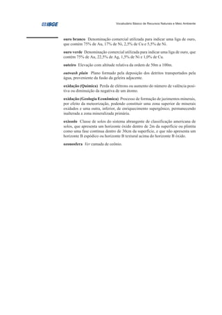 Vocabulário Básico de Recursos Naturais e Meio Ambiente




ouro branco Denominação comercial utilizada para indicar uma liga de ouro,
que contém 75% de Au, 17% de Ni, 2,5% de Cu e 5,5% de Ni.
ouro verde Denominação comercial utilizada para indicar uma liga de ouro, que
contém 75% de Au, 22,5% de Ag, 1,5% de Ni e 1,0% de Cu.
outeiro Elevação com altitude relativa da ordem de 50m a 100m.
outwash plain Plano formado pela deposição dos detritos transportados pela
água, proveniente da fusão da geleira adjacente.
oxidação (Química) Perda de elétrons ou aumento do número de valência posi-
tiva ou diminuição da negativa de um átomo.
oxidação (Geologia Econômica) Processo de formação de jazimentos minerais,
por efeito da meteorização, podendo constituir uma zona superior de minerais
oxidados e uma outra, inferior, de enriquecimento supergênico, permanecendo
inalterada a zona mineralizada primária.
oxissolo Classe de solos do sistema abrangente de classificação americana de
solos, que apresenta um horizonte óxido dentro de 2m da superfície ou plintita
como uma fase contínua dentro de 30cm da superfície, e que não apresenta um
horizonte B espódico ou horizonte B textural acima do horizonte B óxido.
ozonosfera Ver camada de ozônio.
 